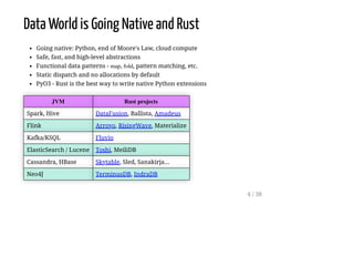 Data World is Going Native and Rust
Going native: Python, end of Moore's Law, cloud compute
Safe, fast, and high-level abstractions
Functional data patterns - map, fold, pattern matching, etc.
Static dispatch and no allocations by default
PyO3 - Rust is the best way to write native Python extensions
JVM Rust projects
Spark, Hive DataFusion, Ballista, Amadeus
Flink Arroyo, RisingWave, Materialize
Kafka/KSQL Fluvio
ElasticSearch / Lucene Toshi, MeiliDB
Cassandra, HBase Skytable, Sled, Sanakirja...
Neo4J TerminusDB, IndraDB
4 / 38
 