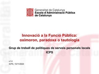 Innovació a la Funció Pública:
oxímoron, paradoxa o tautologia
v1.0
ICPS, 15/11/2023
Grup de treball de polítiques de serveis personals locals
ICPS
 