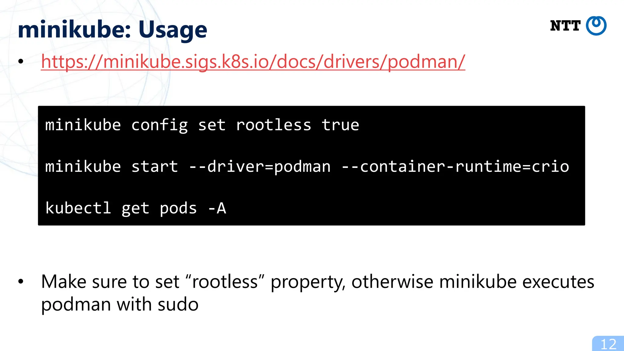 • https://minikube.sigs.k8s.io/docs/drivers/podman/
• Make sure to set “rootless” property, otherwise minikube executes
podman with sudo
12
minikube: Usage
minikube config set rootless true
minikube start --driver=podman --container-runtime=crio
kubectl get pods -A
 