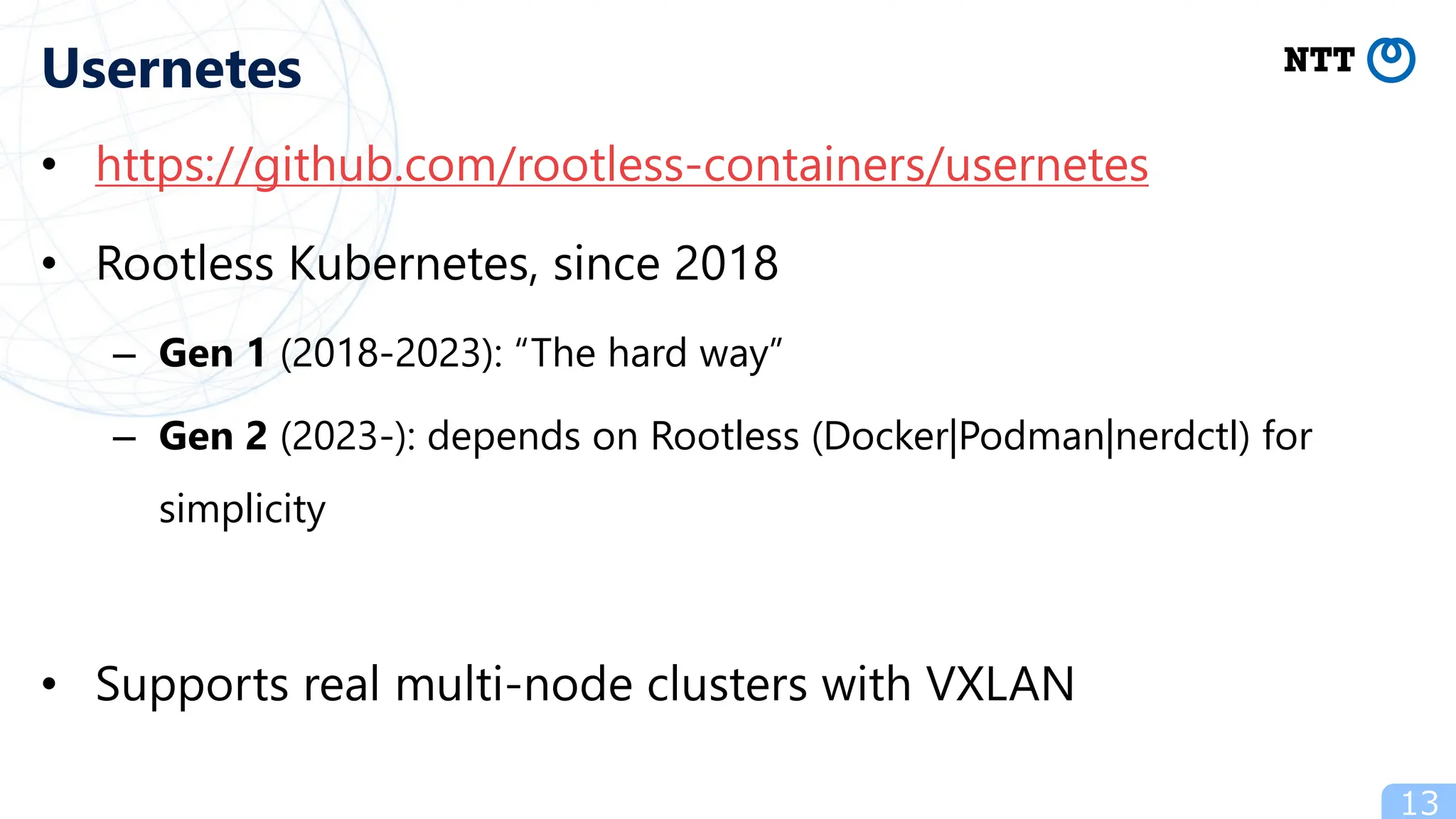 • https://github.com/rootless-containers/usernetes
• Rootless Kubernetes, since 2018
– Gen 1 (2018-2023): “The hard way”
– Gen 2 (2023-): depends on Rootless (Docker|Podman|nerdctl) for
simplicity
• Supports real multi-node clusters with VXLAN
13
Usernetes
 