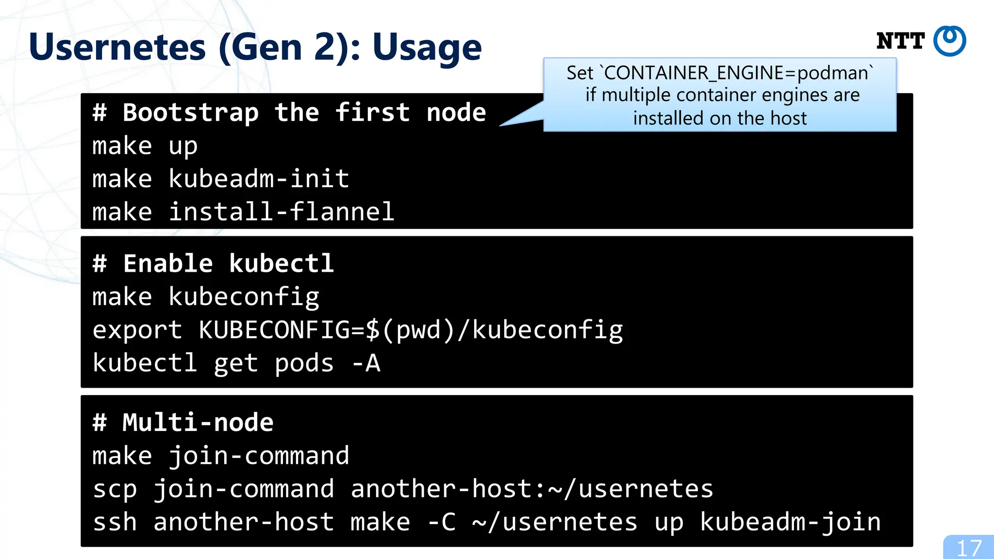 17
Usernetes (Gen 2): Usage
# Bootstrap the first node
make up
make kubeadm-init
make install-flannel
# Enable kubectl
make kubeconfig
export KUBECONFIG=$(pwd)/kubeconfig
kubectl get pods -A
# Multi-node
make join-command
scp join-command another-host:~/usernetes
ssh another-host make -C ~/usernetes up kubeadm-join
Set `CONTAINER_ENGINE=podman`
if multiple container engines are
installed on the host
 