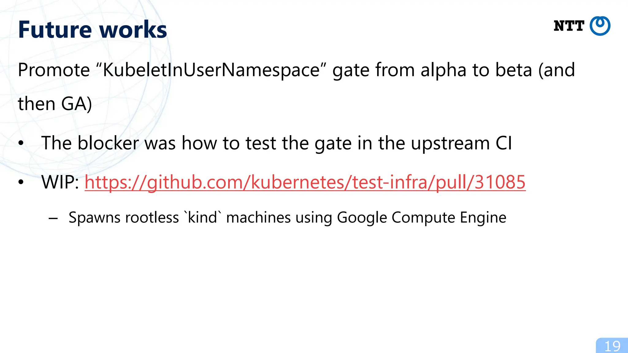 Promote “KubeletInUserNamespace” gate from alpha to beta (and
then GA)
• The blocker was how to test the gate in the upstream CI
• WIP: https://github.com/kubernetes/test-infra/pull/31085
– Spawns rootless `kind` machines using Google Compute Engine
19
Future works
 