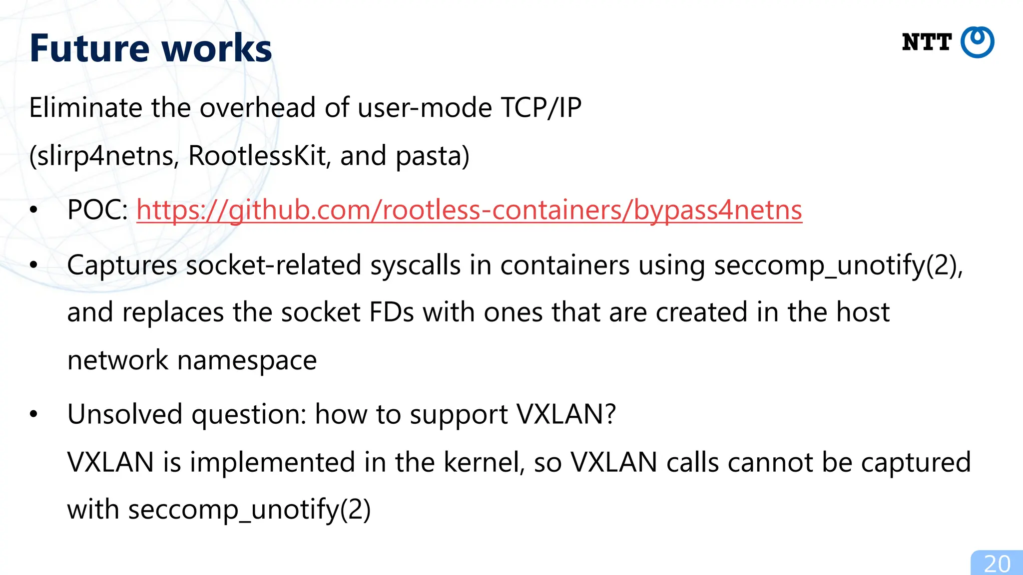 Eliminate the overhead of user-mode TCP/IP
(slirp4netns, RootlessKit, and pasta)
• POC: https://github.com/rootless-containers/bypass4netns
• Captures socket-related syscalls in containers using seccomp_unotify(2),
and replaces the socket FDs with ones that are created in the host
network namespace
• Unsolved question: how to support VXLAN?
VXLAN is implemented in the kernel, so VXLAN calls cannot be captured
with seccomp_unotify(2)
20
Future works
 