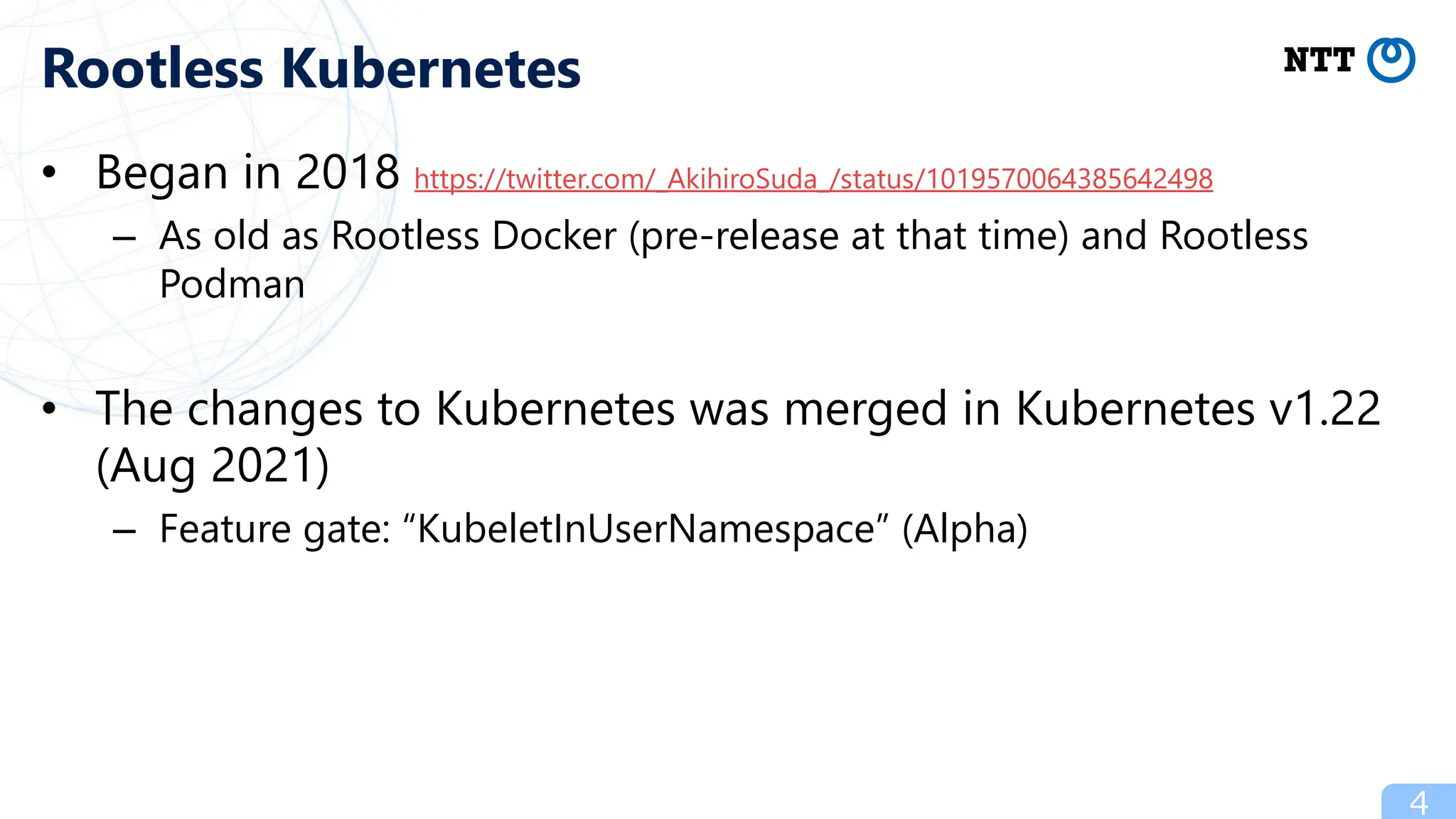 • Began in 2018 https://twitter.com/_AkihiroSuda_/status/1019570064385642498
– As old as Rootless Docker (pre-release at that time) and Rootless
Podman
• The changes to Kubernetes was merged in Kubernetes v1.22
(Aug 2021)
– Feature gate: “KubeletInUserNamespace” (Alpha)
4
Rootless Kubernetes
 