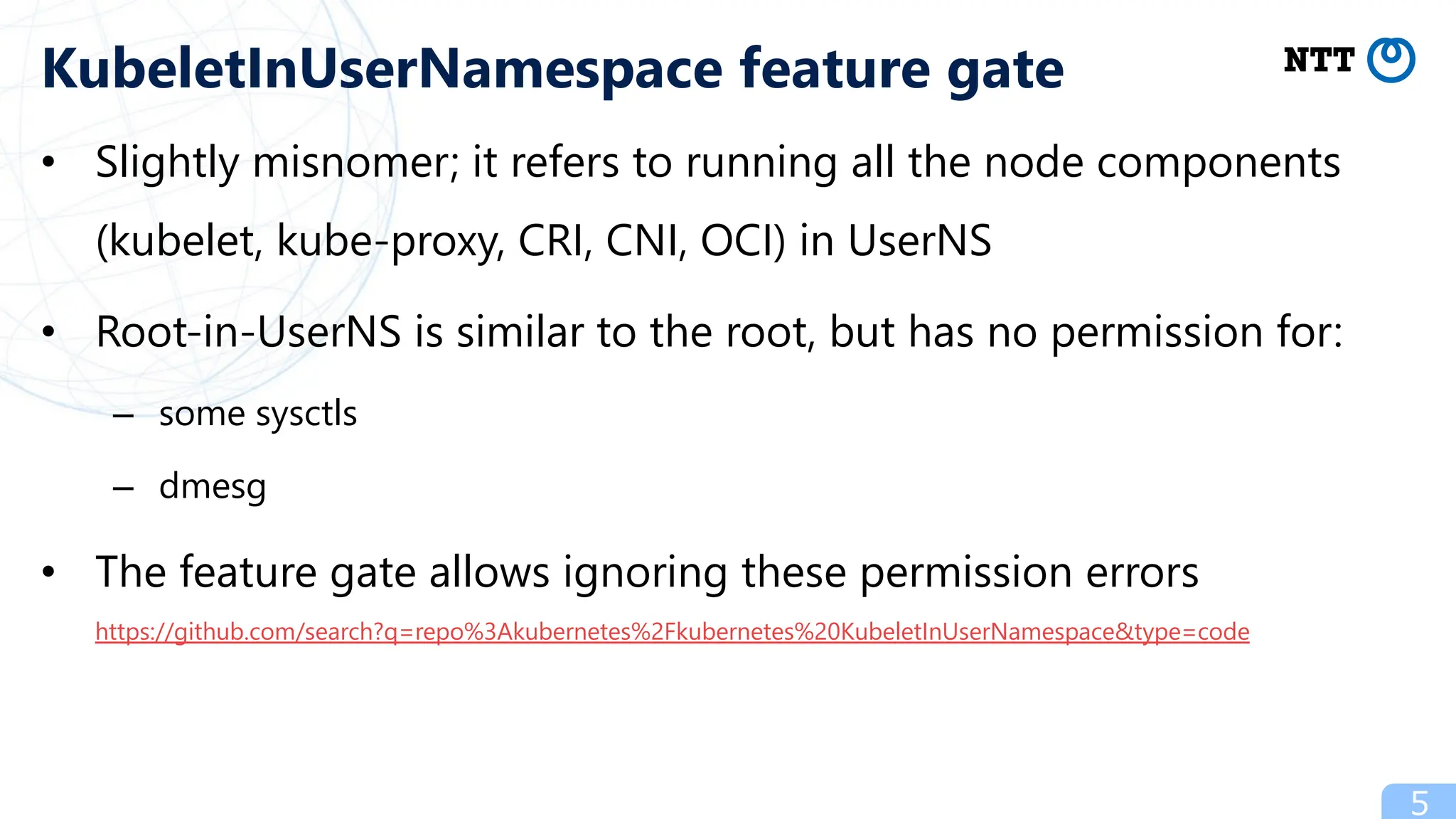 • Slightly misnomer; it refers to running all the node components
(kubelet, kube-proxy, CRI, CNI, OCI) in UserNS
• Root-in-UserNS is similar to the root, but has no permission for:
– some sysctls
– dmesg
• The feature gate allows ignoring these permission errors
https://github.com/search?q=repo%3Akubernetes%2Fkubernetes%20KubeletInUserNamespace&type=code
5
KubeletInUserNamespace feature gate
 