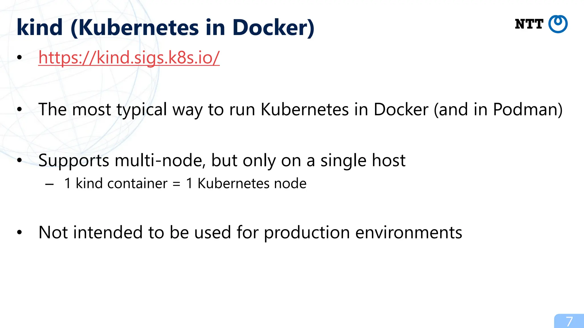 • https://kind.sigs.k8s.io/
• The most typical way to run Kubernetes in Docker (and in Podman)
• Supports multi-node, but only on a single host
– 1 kind container = 1 Kubernetes node
• Not intended to be used for production environments
7
kind (Kubernetes in Docker)
 