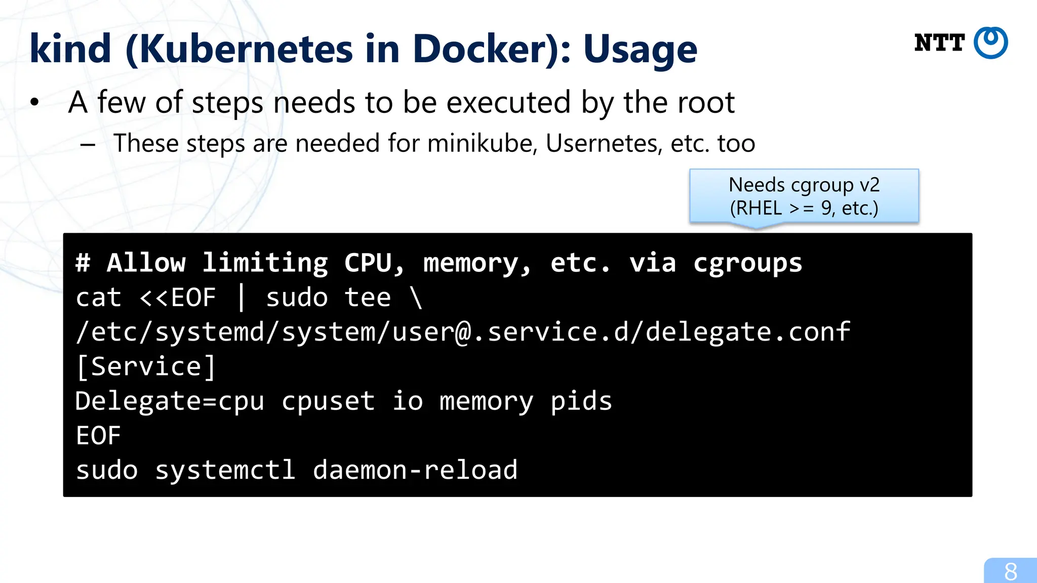 • A few of steps needs to be executed by the root
– These steps are needed for minikube, Usernetes, etc. too
8
kind (Kubernetes in Docker): Usage
# Allow limiting CPU, memory, etc. via cgroups
cat <<EOF | sudo tee 
/etc/systemd/system/user@.service.d/delegate.conf
[Service]
Delegate=cpu cpuset io memory pids
EOF
sudo systemctl daemon-reload
Needs cgroup v2
(RHEL >= 9, etc.)
 