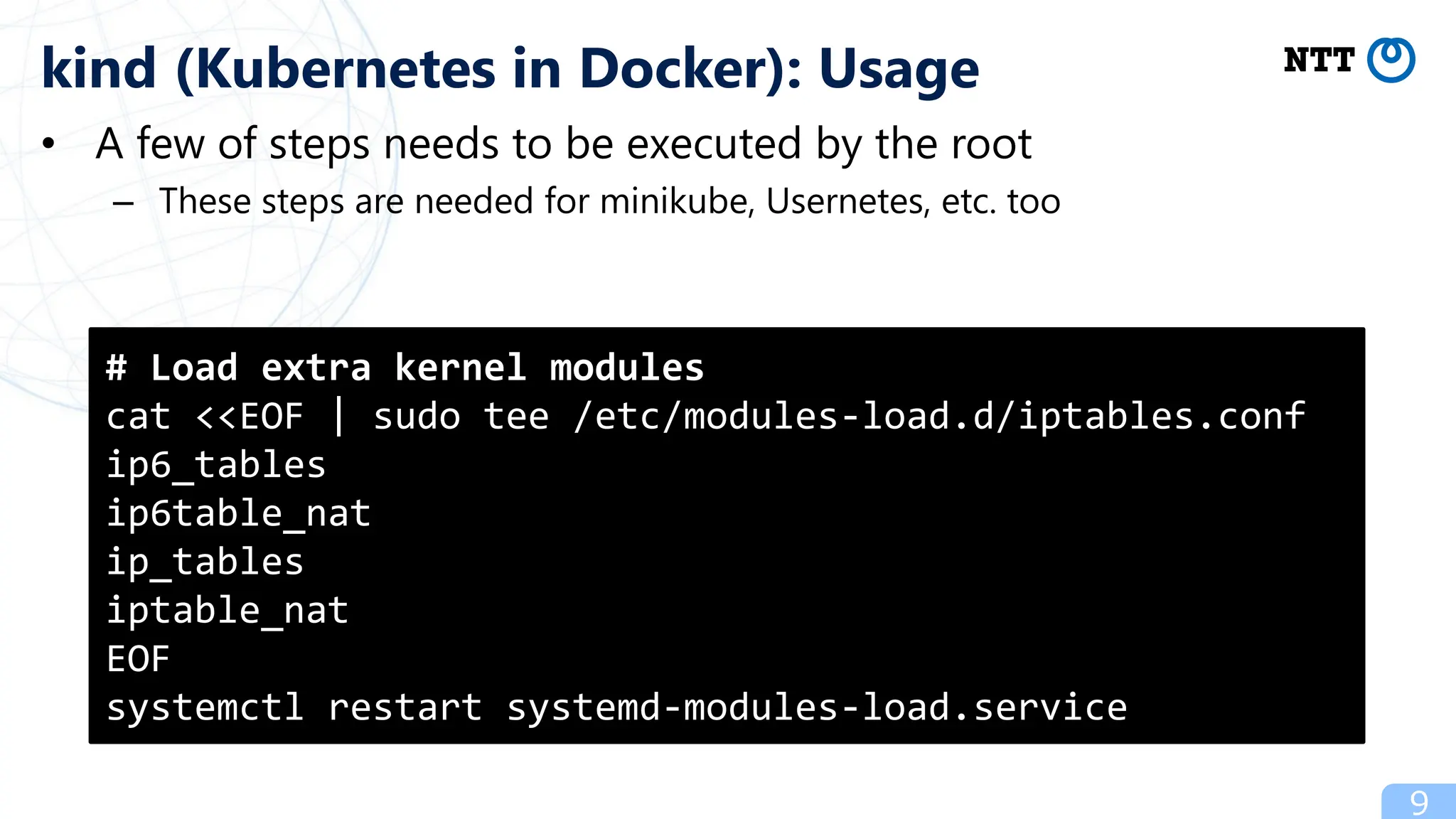 • A few of steps needs to be executed by the root
– These steps are needed for minikube, Usernetes, etc. too
9
kind (Kubernetes in Docker): Usage
# Load extra kernel modules
cat <<EOF | sudo tee /etc/modules-load.d/iptables.conf
ip6_tables
ip6table_nat
ip_tables
iptable_nat
EOF
systemctl restart systemd-modules-load.service
 
