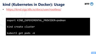 • https://kind.sigs.k8s.io/docs/user/rootless/
10
kind (Kubernetes in Docker): Usage
export KIND_EXPERIMENTAL_PROVIDER=podman
kind create cluster
kubectl get pods -A
 