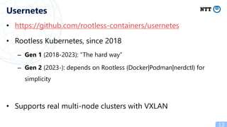 • https://github.com/rootless-containers/usernetes
• Rootless Kubernetes, since 2018
– Gen 1 (2018-2023): “The hard way”
– Gen 2 (2023-): depends on Rootless (Docker|Podman|nerdctl) for
simplicity
• Supports real multi-node clusters with VXLAN
13
Usernetes
 