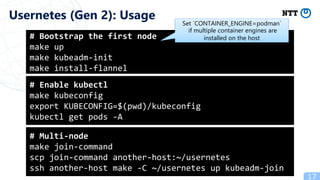 17
Usernetes (Gen 2): Usage
# Bootstrap the first node
make up
make kubeadm-init
make install-flannel
# Enable kubectl
make kubeconfig
export KUBECONFIG=$(pwd)/kubeconfig
kubectl get pods -A
# Multi-node
make join-command
scp join-command another-host:~/usernetes
ssh another-host make -C ~/usernetes up kubeadm-join
Set `CONTAINER_ENGINE=podman`
if multiple container engines are
installed on the host
 