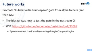 Promote “KubeletInUserNamespace” gate from alpha to beta (and
then GA)
• The blocker was how to test the gate in the upstream CI
• WIP: https://github.com/kubernetes/test-infra/pull/31085
– Spawns rootless `kind` machines using Google Compute Engine
19
Future works
 