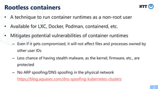 • A technique to run container runtimes as a non-root user
• Available for LXC, Docker, Podman, containerd, etc.
• Mitigates potential vulnerabilities of container runtimes
– Even if it gets compromised, it will not affect files and processes owned by
other user IDs
– Less chance of having stealth malware, as the kernel, firmware, etc., are
protected
– No ARP spoofing/DNS spoofing in the physical network
https://blog.aquasec.com/dns-spoofing-kubernetes-clusters
2
Rootless containers
 