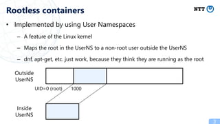 • Implemented by using User Namespaces
– A feature of the Linux kernel
– Maps the root in the UserNS to a non-root user outside the UserNS
– dnf, apt-get, etc. just work, because they think they are running as the root
3
Rootless containers
Outside
UserNS
Inside
UserNS
UID=0 (root) 1000
 