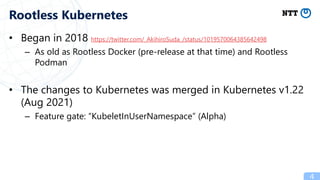 • Began in 2018 https://twitter.com/_AkihiroSuda_/status/1019570064385642498
– As old as Rootless Docker (pre-release at that time) and Rootless
Podman
• The changes to Kubernetes was merged in Kubernetes v1.22
(Aug 2021)
– Feature gate: “KubeletInUserNamespace” (Alpha)
4
Rootless Kubernetes
 