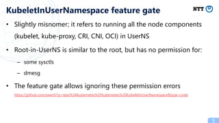 • Slightly misnomer; it refers to running all the node components
(kubelet, kube-proxy, CRI, CNI, OCI) in UserNS
• Root-in-UserNS is similar to the root, but has no permission for:
– some sysctls
– dmesg
• The feature gate allows ignoring these permission errors
https://github.com/search?q=repo%3Akubernetes%2Fkubernetes%20KubeletInUserNamespace&type=code
5
KubeletInUserNamespace feature gate
 