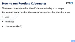 The easiest way to run Rootless Kubernetes today is to wrap a
Kubernetes node in a Rootless container (such as Rootless Podman)
• kind
• minikube
• Usernetes (Gen2)
6
How to run Rootless Kubernetes
 