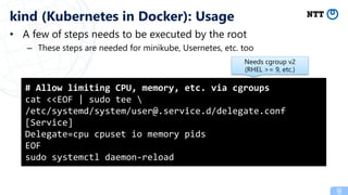 • A few of steps needs to be executed by the root
– These steps are needed for minikube, Usernetes, etc. too
8
kind (Kubernetes in Docker): Usage
# Allow limiting CPU, memory, etc. via cgroups
cat <<EOF | sudo tee 
/etc/systemd/system/user@.service.d/delegate.conf
[Service]
Delegate=cpu cpuset io memory pids
EOF
sudo systemctl daemon-reload
Needs cgroup v2
(RHEL >= 9, etc.)
 