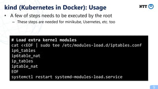 • A few of steps needs to be executed by the root
– These steps are needed for minikube, Usernetes, etc. too
9
kind (Kubernetes in Docker): Usage
# Load extra kernel modules
cat <<EOF | sudo tee /etc/modules-load.d/iptables.conf
ip6_tables
ip6table_nat
ip_tables
iptable_nat
EOF
systemctl restart systemd-modules-load.service
 