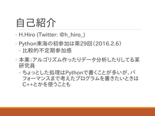自己紹介
◦ H.Hiro (Twitter: @h_hiro_)
◦ Python東海の初参加は第29回（2016.2.6）
◦ 比較的不定期参加感
◦ 本業：アルゴリズム作ったりデータ分析したりしてる某
研究員
◦ ちょっとした処理はPythonで書くことが多いが、パ
フォーマンスまで考えたプログラムを書きたいときは
C++とかを使うことも
 