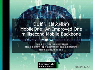 DLゼミ (論文紹介)
MobileOne: An Improved One
millisecond Mobile Backbone
北海道大学大学院 情報科学研究院
情報理工学部門 複合情報工学分野 調和系工学研究室
博士後期課程2年 森 雄斗
2023/11/20
 