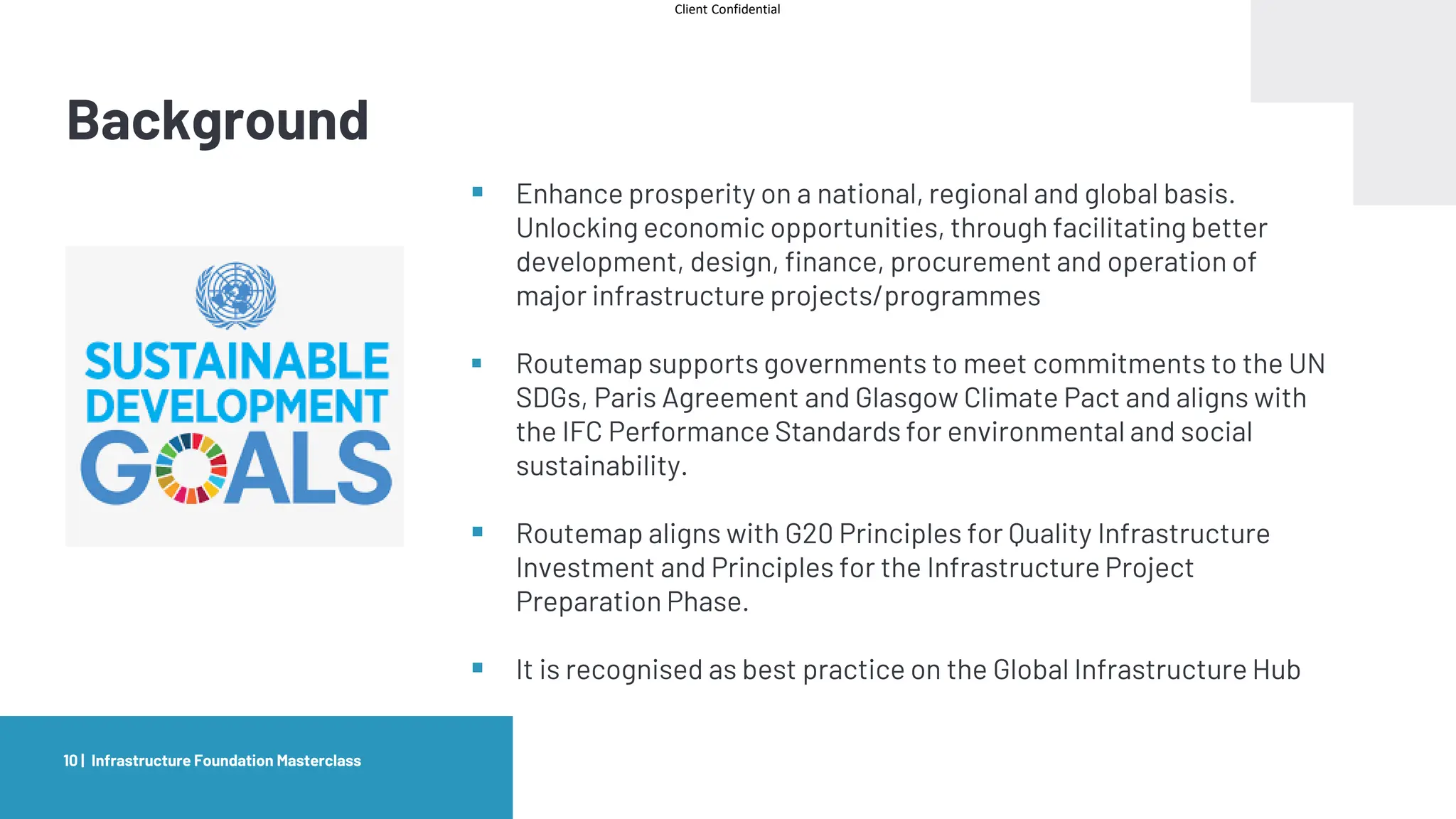 Client Confidential
Background
Infrastructure Foundation Masterclass
10 |
▪ Enhance prosperity on a national, regional and global basis.
Unlocking economic opportunities, through facilitating better
development, design, finance, procurement and operation of
major infrastructure projects/programmes
▪ Routemap supports governments to meet commitments to the UN
SDGs, Paris Agreement and Glasgow Climate Pact and aligns with
the IFC Performance Standards for environmental and social
sustainability.
▪ Routemap aligns with G20 Principles for Quality Infrastructure
Investment and Principles for the Infrastructure Project
Preparation Phase.
▪ It is recognised as best practice on the Global Infrastructure Hub
 