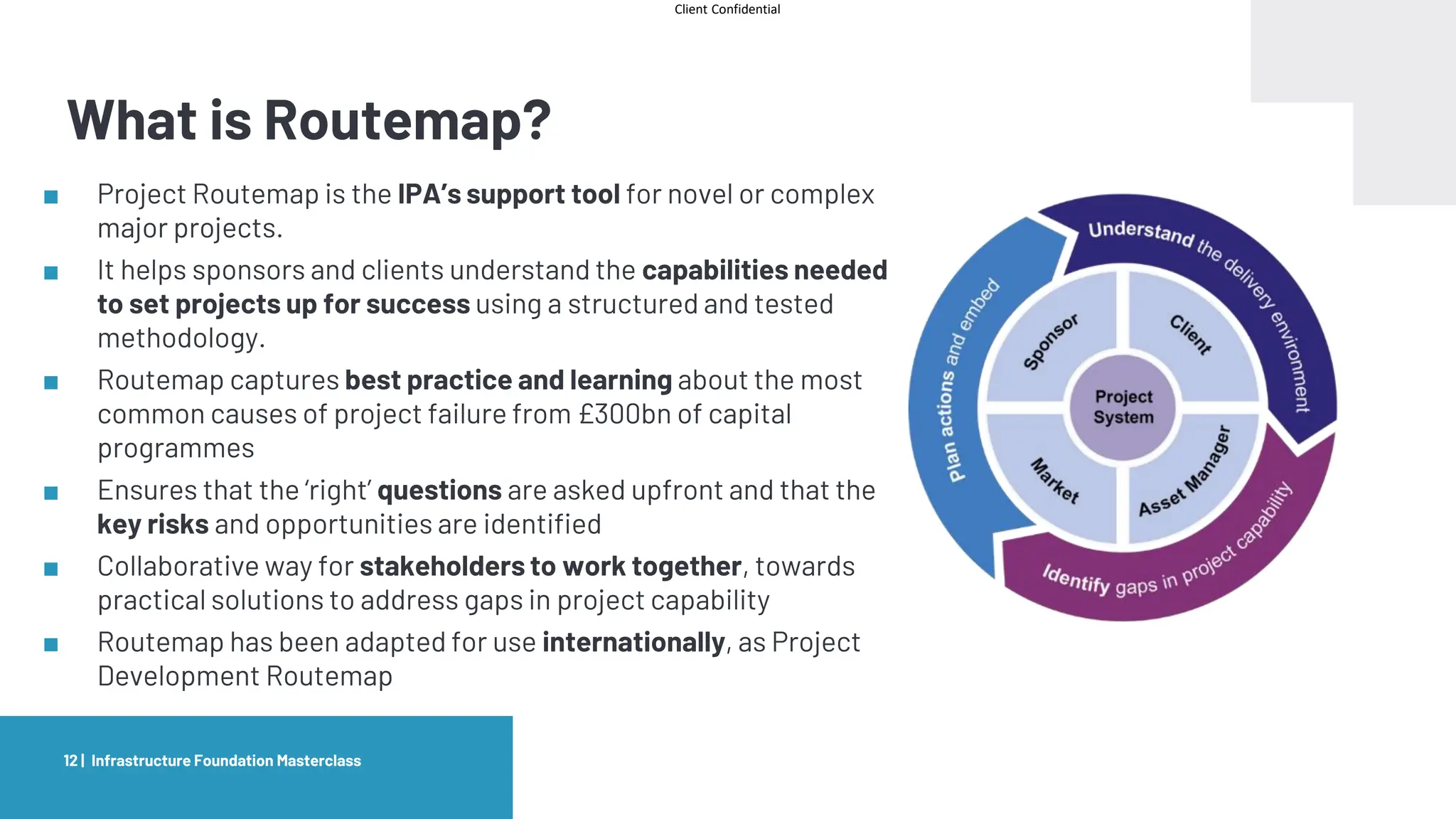 Client Confidential
What is Routemap?
■ Project Routemap is the IPA’s support tool for novel or complex
major projects.
■ It helps sponsors and clients understand the capabilities needed
to set projects up for success using a structured and tested
methodology.
■ Routemap captures best practice and learning about the most
common causes of project failure from £300bn of capital
programmes
■ Ensures that the ‘right’ questions are asked upfront and that the
key risks and opportunities are identified
■ Collaborative way for stakeholders to work together, towards
practical solutions to address gaps in project capability
■ Routemap has been adapted for use internationally, as Project
Development Routemap
Infrastructure Foundation Masterclass
12 |
 
