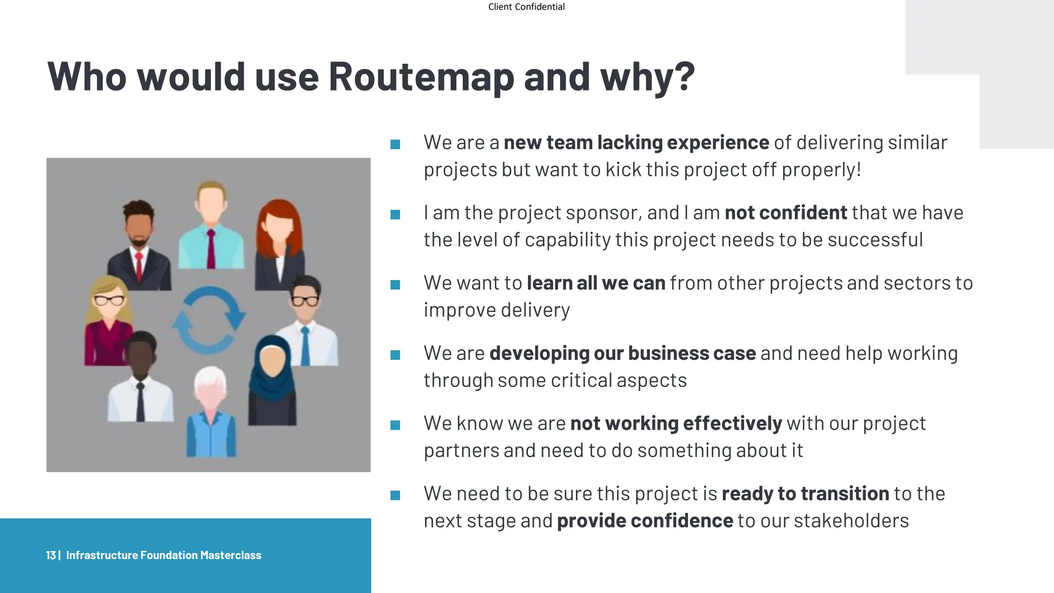 Client Confidential
Who would use Routemap and why?
■ We are a new team lacking experience of delivering similar
projects but want to kick this project off properly!
■ I am the project sponsor, and I am not confident that we have
the level of capability this project needs to be successful
■ We want to learn all we can from other projects and sectors to
improve delivery
■ We are developing our business case and need help working
through some critical aspects
■ We know we are not working effectively with our project
partners and need to do something about it
■ We need to be sure this project is ready to transition to the
next stage and provide confidence to our stakeholders
13 | Infrastructure Foundation Masterclass
 