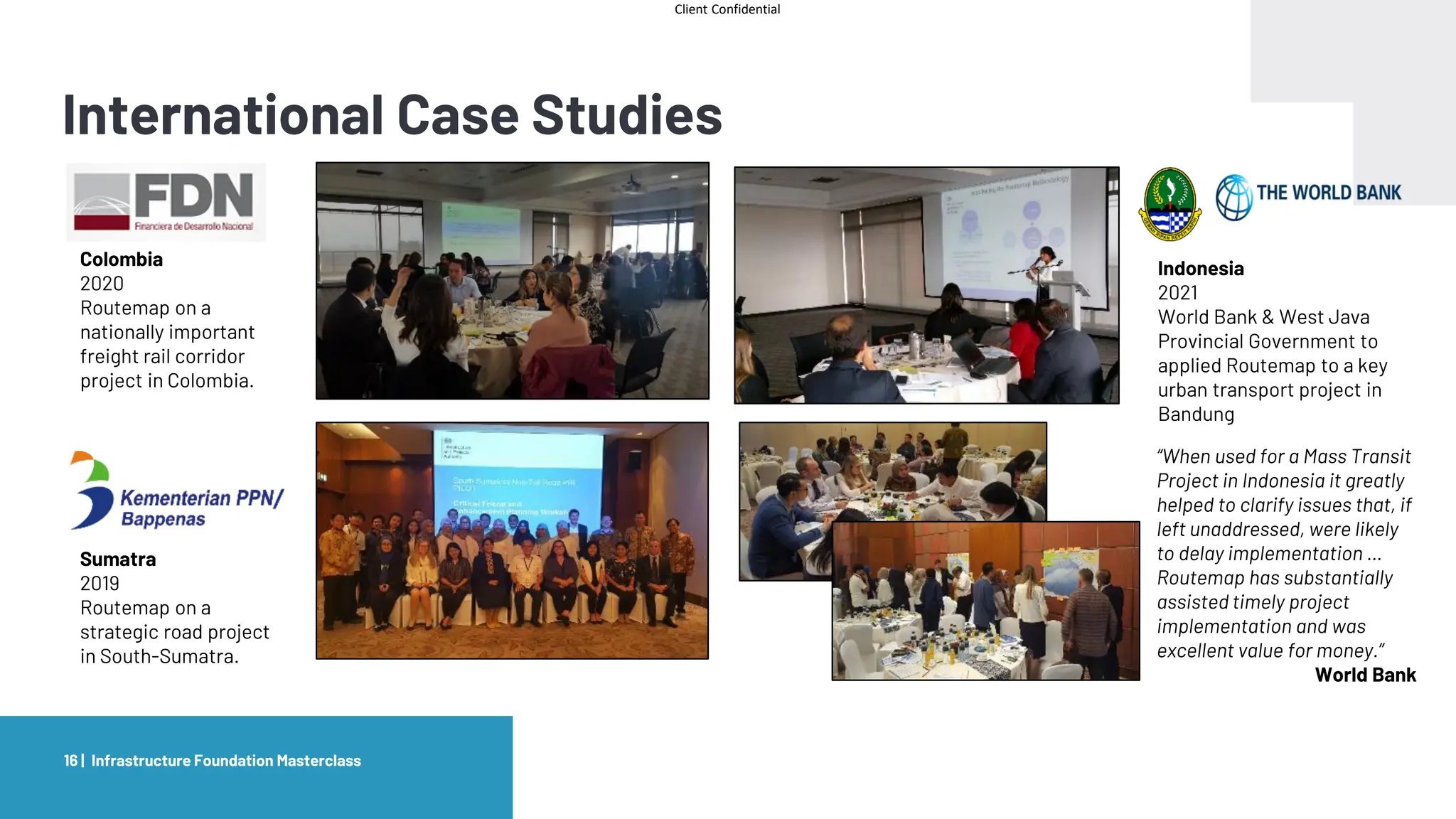 Client Confidential
International Case Studies
Infrastructure Foundation Masterclass
16 |
Colombia
2020
Routemap on a
nationally important
freight rail corridor
project in Colombia.
Sumatra
2019
Routemap on a
strategic road project
in South-Sumatra.
Indonesia
2021
World Bank & West Java
Provincial Government to
applied Routemap to a key
urban transport project in
Bandung
“When used for a Mass Transit
Project in Indonesia it greatly
helped to clarify issues that, if
left unaddressed, were likely
to delay implementation …
Routemap has substantially
assisted timely project
implementation and was
excellent value for money.”
World Bank
 