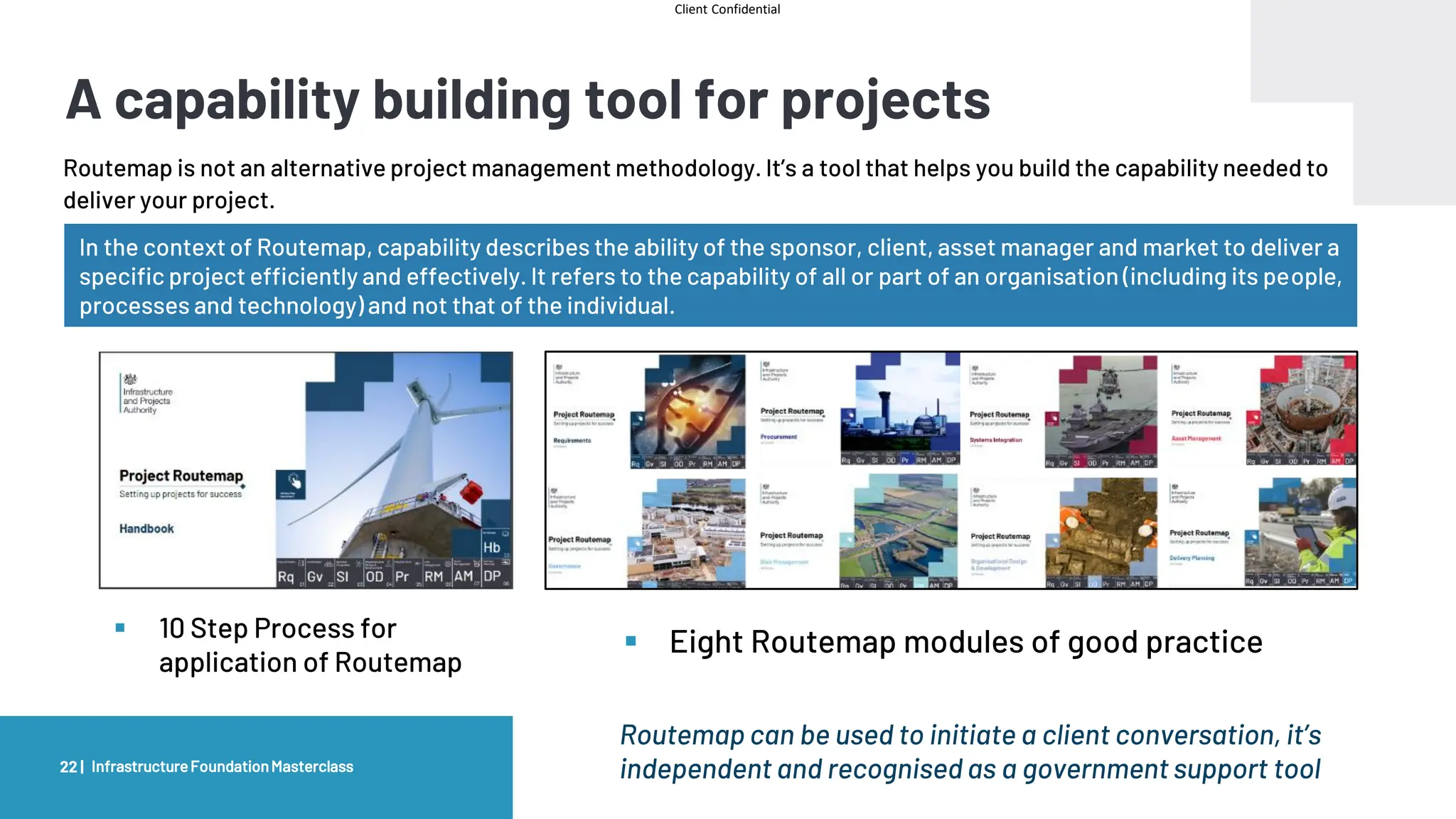 Client Confidential
A capability building tool for projects
Routemap is not an alternative project management methodology. It’s a tool that helps you build the capability needed to
deliver your project.
22 |
▪ 10 Step Process for
application of Routemap
▪ Eight Routemap modules of good practice
InfrastructureFoundationMasterclass
In the context of Routemap, capability describes the ability of the sponsor, client, asset manager and market to deliver a
specific project efficiently and effectively. It refers to the capability of all or part of an organisation (including its people,
processes and technology) and not that of the individual.
Routemap can be used to initiate a client conversation, it’s
independent and recognised as a government support tool
 