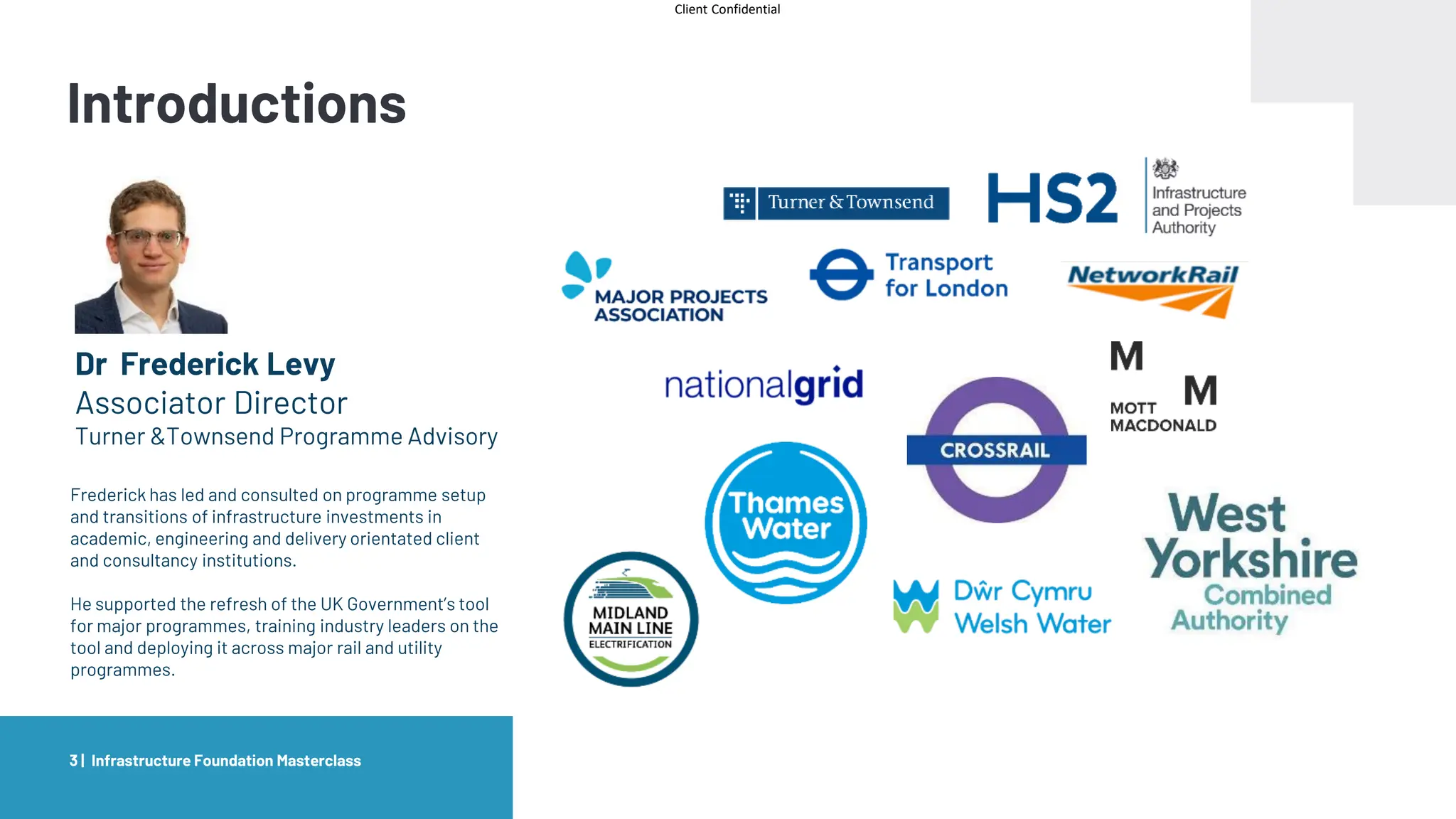 Client Confidential
Infrastructure Foundation Masterclass
3 |
Introductions
Steve Lee
Director
Programme Advisory
Dr Frederick Levy
Associator Director
Turner &Townsend Programme Advisory
Frederick has led and consulted on programme setup
and transitions of infrastructure investments in
academic, engineering and delivery orientated client
and consultancy institutions.
He supported the refresh of the UK Government’s tool
for major programmes, training industry leaders on the
tool and deploying it across major rail and utility
programmes.
 