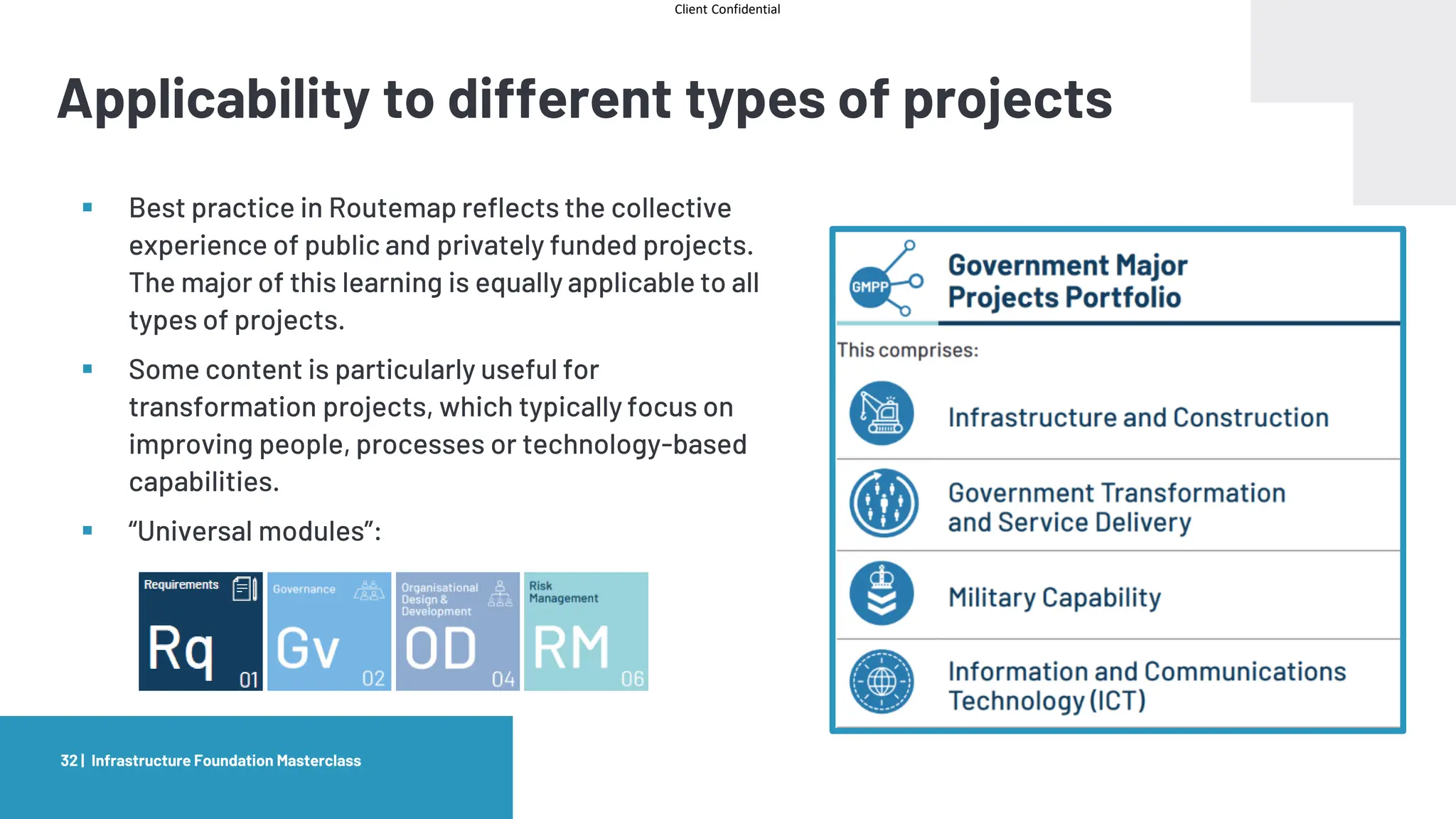 Client Confidential
Applicability to different types of projects
Infrastructure Foundation Masterclass
32 |
▪ Best practice in Routemap reflects the collective
experience of public and privately funded projects.
The major of this learning is equally applicable to all
types of projects.
▪ Some content is particularly useful for
transformation projects, which typically focus on
improving people, processes or technology-based
capabilities.
▪ “Universal modules”:
 