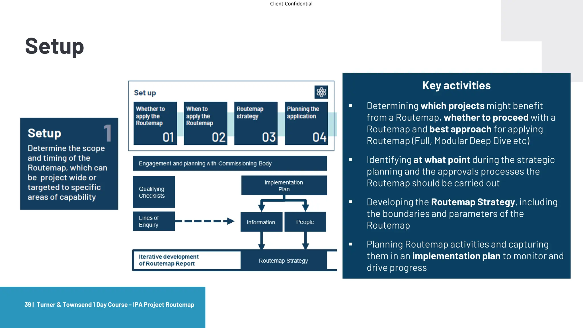 Client Confidential
Setup
Turner & Townsend 1 Day Course - IPA Project Routemap
39 |
Key activities
▪ Determining which projects might benefit
from a Routemap, whether to proceed with a
Routemap and best approach for applying
Routemap (Full, Modular Deep Dive etc)
▪ Identifying at what point during the strategic
planning and the approvals processes the
Routemap should be carried out
▪ Developing the Routemap Strategy, including
the boundaries and parameters of the
Routemap
▪ Planning Routemap activities and capturing
them in an implementation plan to monitor and
drive progress
 