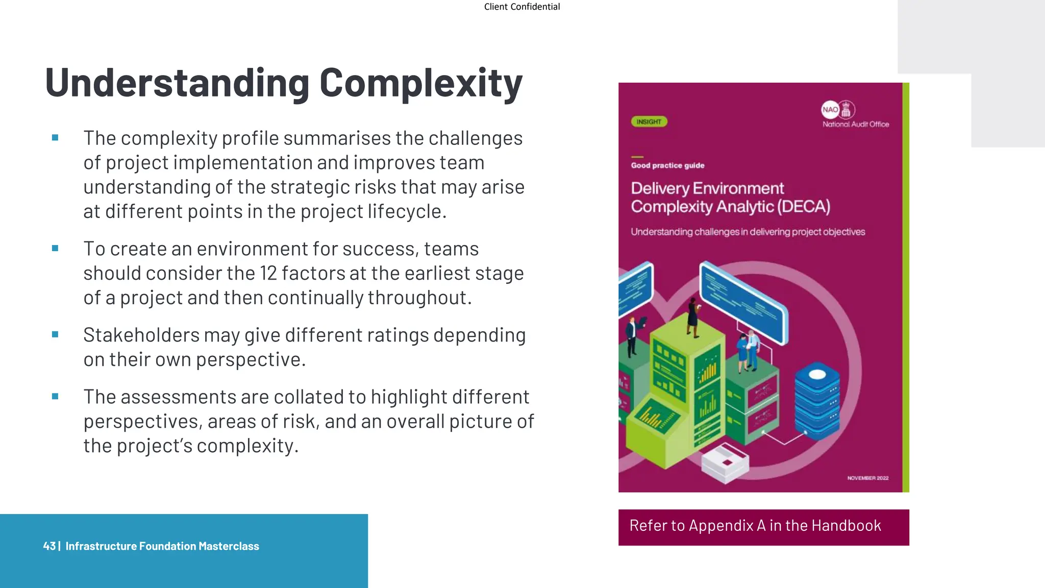 Client Confidential
Understanding Complexity
Infrastructure Foundation Masterclass
43 |
Refer to Appendix A in the Handbook
▪ The complexity profile summarises the challenges
of project implementation and improves team
understanding of the strategic risks that may arise
at different points in the project lifecycle.
▪ To create an environment for success, teams
should consider the 12 factors at the earliest stage
of a project and then continually throughout.
▪ Stakeholders may give different ratings depending
on their own perspective.
▪ The assessments are collated to highlight different
perspectives, areas of risk, and an overall picture of
the project’s complexity.
 