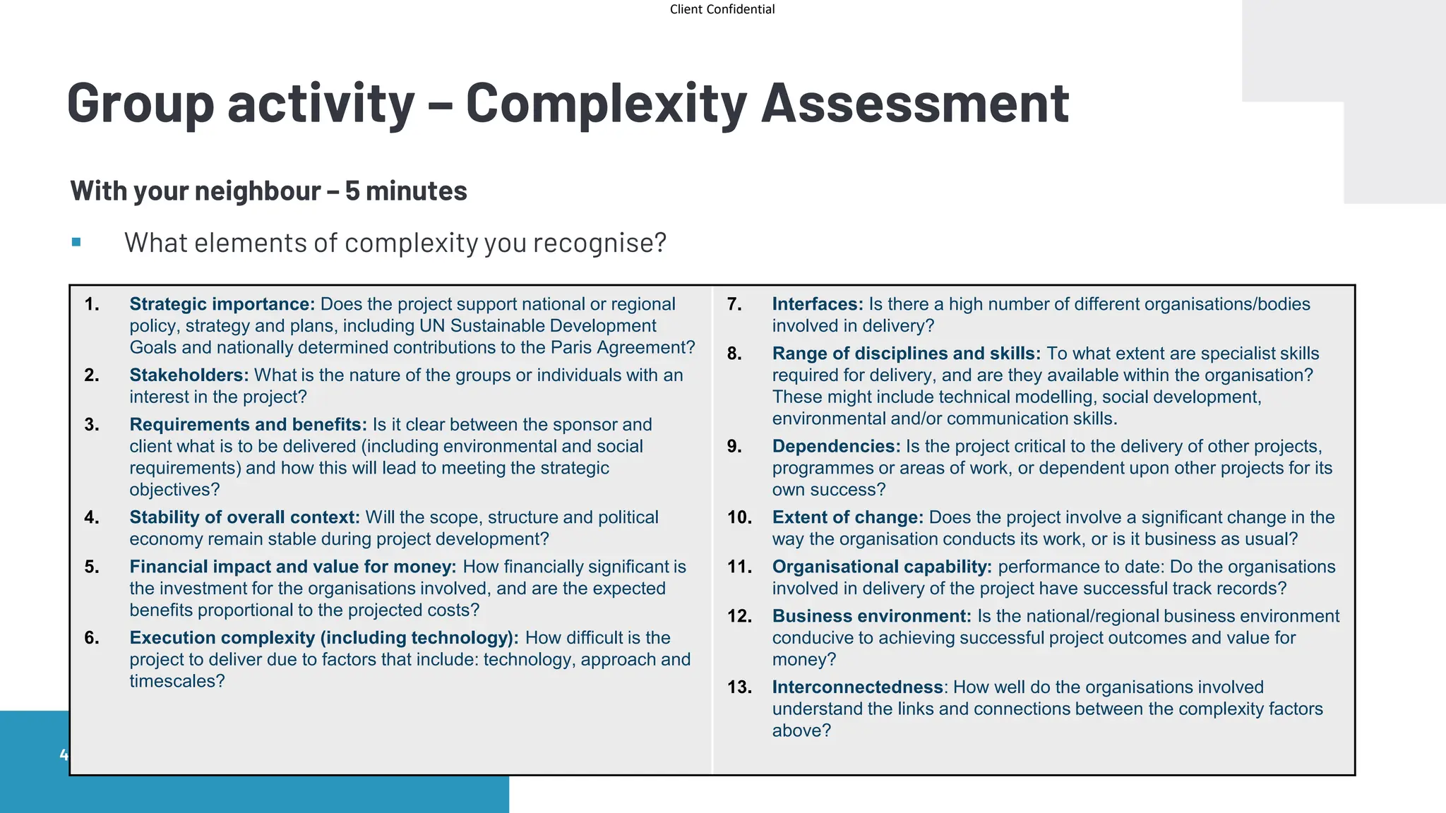 Client Confidential
Infrastructure Foundation Masterclass
48 |
Group activity – Complexity Assessment
With your neighbour – 5 minutes
▪ What elements of complexity you recognise?
1. Strategic importance: Does the project support national or regional
policy, strategy and plans, including UN Sustainable Development
Goals and nationally determined contributions to the Paris Agreement?
2. Stakeholders: What is the nature of the groups or individuals with an
interest in the project?
3. Requirements and benefits: Is it clear between the sponsor and
client what is to be delivered (including environmental and social
requirements) and how this will lead to meeting the strategic
objectives?
4. Stability of overall context: Will the scope, structure and political
economy remain stable during project development?
5. Financial impact and value for money: How financially significant is
the investment for the organisations involved, and are the expected
benefits proportional to the projected costs?
6. Execution complexity (including technology): How difficult is the
project to deliver due to factors that include: technology, approach and
timescales?
7. Interfaces: Is there a high number of different organisations/bodies
involved in delivery?
8. Range of disciplines and skills: To what extent are specialist skills
required for delivery, and are they available within the organisation?
These might include technical modelling, social development,
environmental and/or communication skills.
9. Dependencies: Is the project critical to the delivery of other projects,
programmes or areas of work, or dependent upon other projects for its
own success?
10. Extent of change: Does the project involve a significant change in the
way the organisation conducts its work, or is it business as usual?
11. Organisational capability: performance to date: Do the organisations
involved in delivery of the project have successful track records?
12. Business environment: Is the national/regional business environment
conducive to achieving successful project outcomes and value for
money?
13. Interconnectedness: How well do the organisations involved
understand the links and connections between the complexity factors
above?
 
