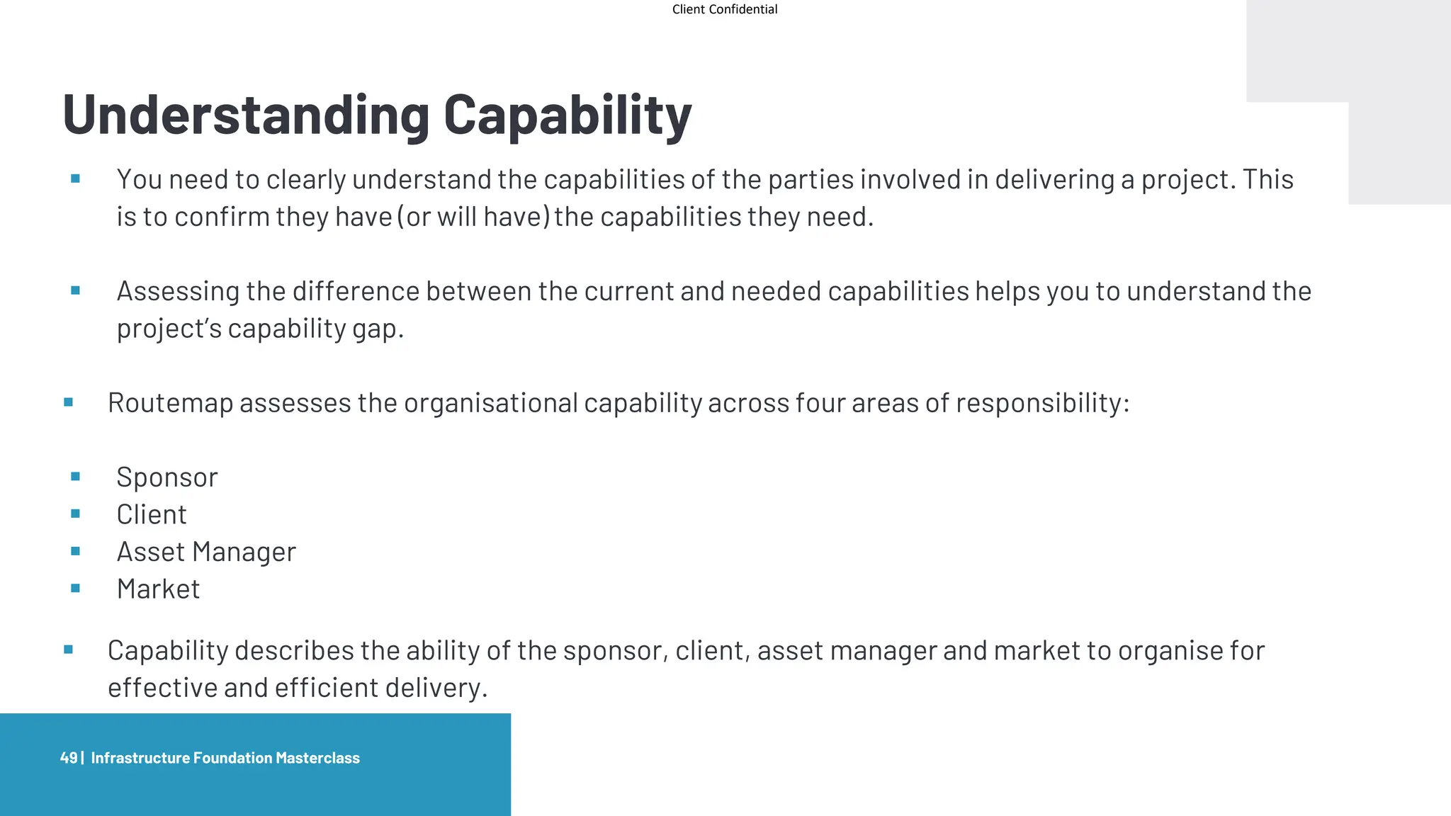 Client Confidential
Understanding Capability
Infrastructure Foundation Masterclass
49 |
▪ You need to clearly understand the capabilities of the parties involved in delivering a project. This
is to confirm they have (or will have) the capabilities they need.
▪ Assessing the difference between the current and needed capabilities helps you to understand the
project’s capability gap.
▪ Routemap assesses the organisational capability across four areas of responsibility:
▪ Sponsor
▪ Client
▪ Asset Manager
▪ Market
▪ Capability describes the ability of the sponsor, client, asset manager and market to organise for
effective and efficient delivery.
 