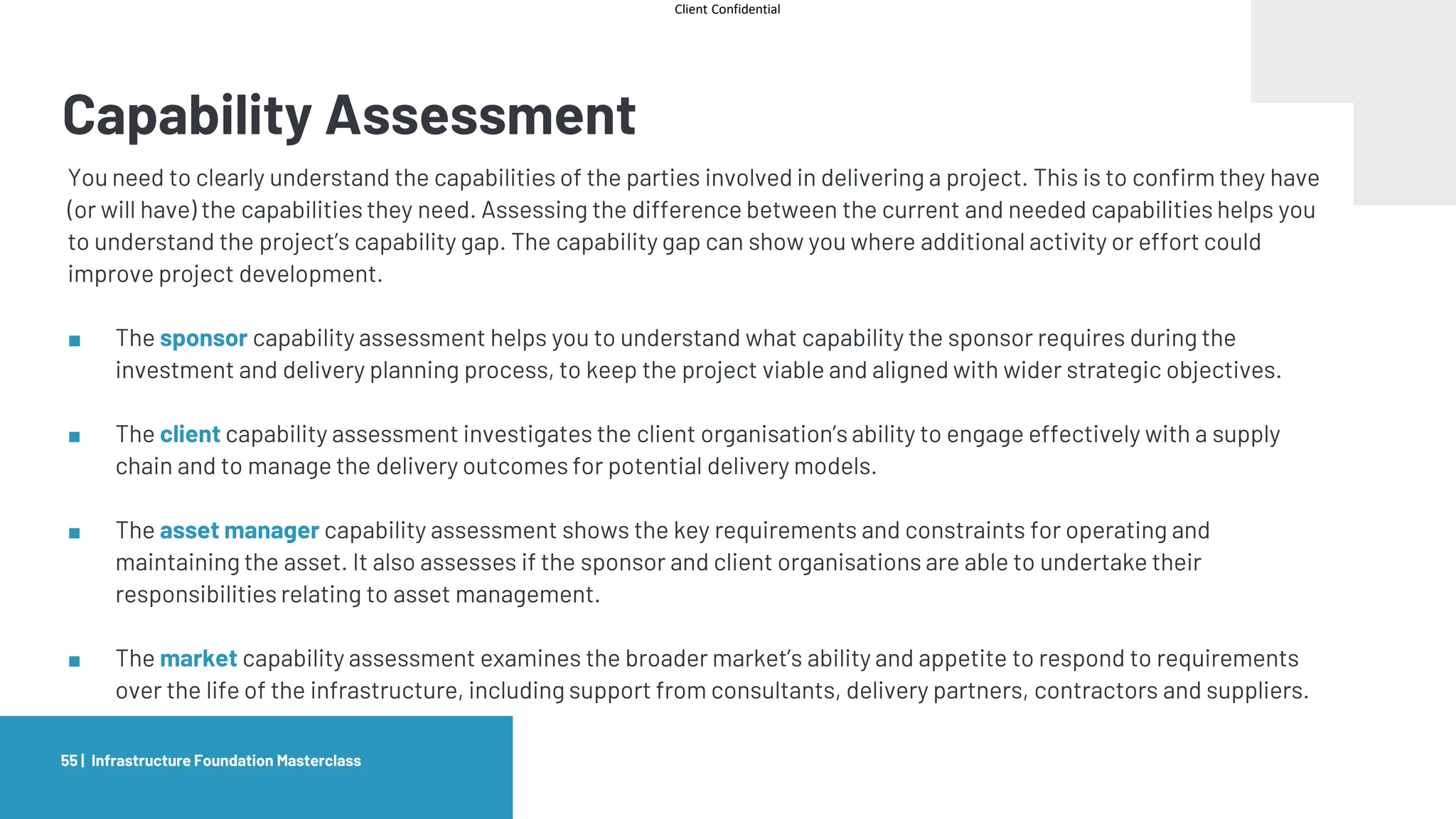 Client Confidential
Capability Assessment
Infrastructure Foundation Masterclass
55 |
You need to clearly understand the capabilities of the parties involved in delivering a project. This is to confirm they have
(or will have) the capabilities they need. Assessing the difference between the current and needed capabilities helps you
to understand the project’s capability gap. The capability gap can show you where additional activity or effort could
improve project development.
■ The sponsor capability assessment helps you to understand what capability the sponsor requires during the
investment and delivery planning process, to keep the project viable and aligned with wider strategic objectives.
■ The client capability assessment investigates the client organisation’s ability to engage effectively with a supply
chain and to manage the delivery outcomes for potential delivery models.
■ The asset manager capability assessment shows the key requirements and constraints for operating and
maintaining the asset. It also assesses if the sponsor and client organisations are able to undertake their
responsibilities relating to asset management.
■ The market capability assessment examines the broader market’s ability and appetite to respond to requirements
over the life of the infrastructure, including support from consultants, delivery partners, contractors and suppliers.
 