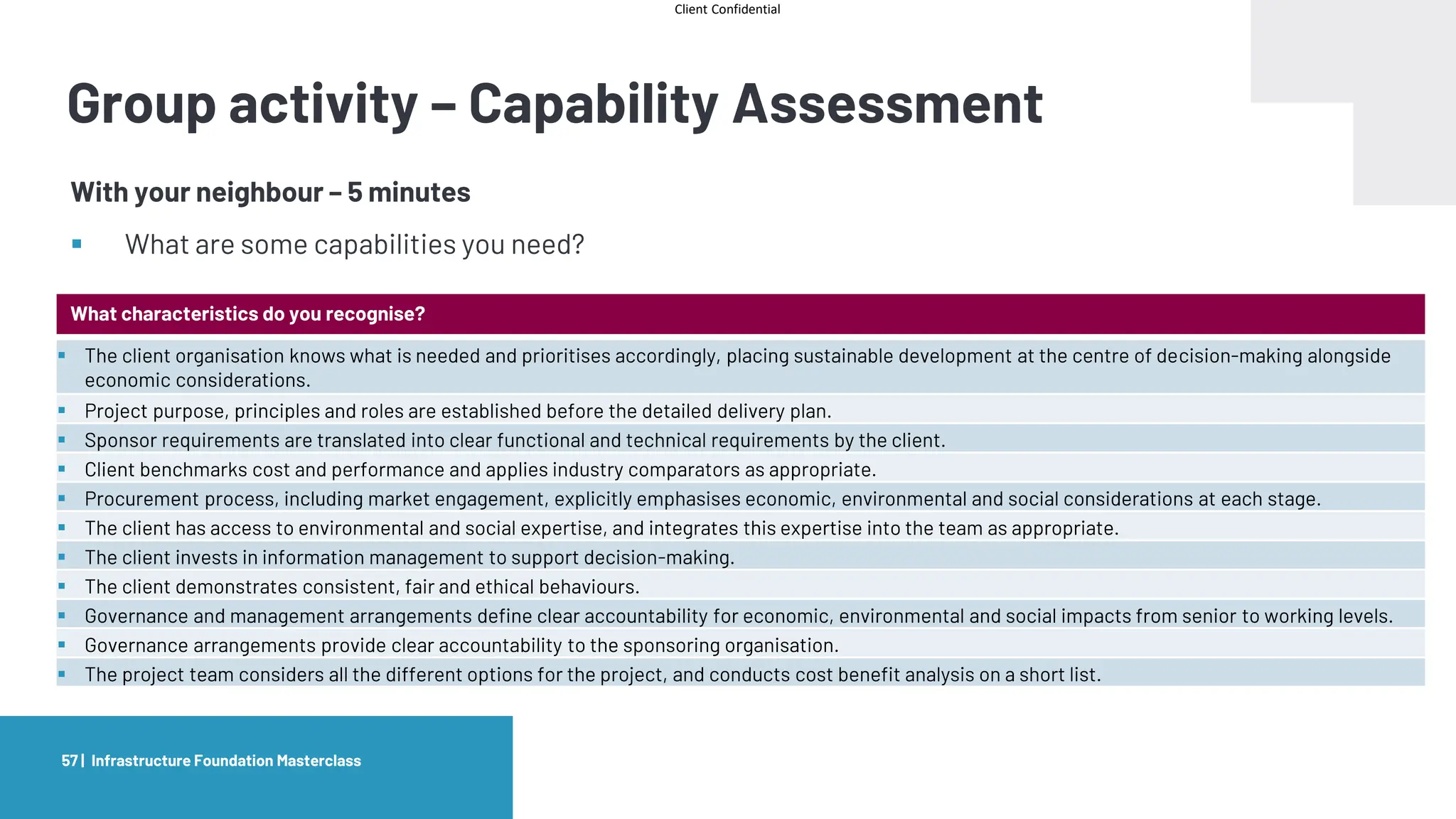 Client Confidential
Infrastructure Foundation Masterclass
57 |
Group activity – Capability Assessment
With your neighbour – 5 minutes
▪ What are some capabilities you need?
What characteristics do you recognise?
▪ The client organisation knows what is needed and prioritises accordingly, placing sustainable development at the centre of decision-making alongside
economic considerations.
▪ Project purpose, principles and roles are established before the detailed delivery plan.
▪ Sponsor requirements are translated into clear functional and technical requirements by the client.
▪ Client benchmarks cost and performance and applies industry comparators as appropriate.
▪ Procurement process, including market engagement, explicitly emphasises economic, environmental and social considerations at each stage.
▪ The client has access to environmental and social expertise, and integrates this expertise into the team as appropriate.
▪ The client invests in information management to support decision-making.
▪ The client demonstrates consistent, fair and ethical behaviours.
▪ Governance and management arrangements define clear accountability for economic, environmental and social impacts from senior to working levels.
▪ Governance arrangements provide clear accountability to the sponsoring organisation.
▪ The project team considers all the different options for the project, and conducts cost benefit analysis on a short list.
 
