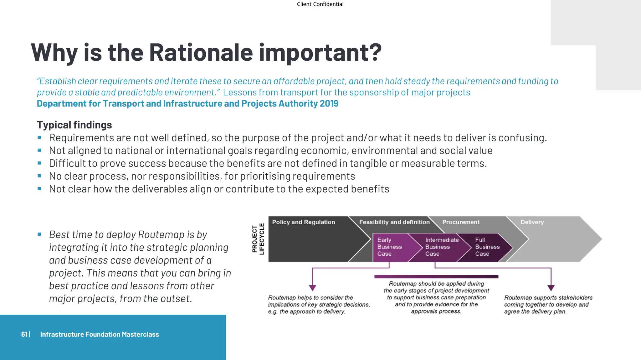Client Confidential
Why is the Rationale important?
61 | Infrastructure Foundation Masterclass
“Establishclear requirements and iterate these to secure an affordable project, and then hold steady the requirementsand funding to
provide a stable and predictable environment.” Lessons from transport for the sponsorship of major projects
Department for Transport and Infrastructure and Projects Authority 2019
Typical findings
▪ Requirements are not well defined, so the purpose of the project and/or what it needs to deliver is confusing.
▪ Not aligned to national or international goals regarding economic, environmental and social value
▪ Difficult to prove success because the benefits are not defined in tangible or measurable terms.
▪ No clear process, nor responsibilities, for prioritising requirements
▪ Not clear how the deliverables align or contribute to the expected benefits
▪ Best time to deploy Routemap is by
integrating it into the strategic planning
and business case development of a
project. This means that you can bring in
best practice and lessons from other
major projects, from the outset.
 