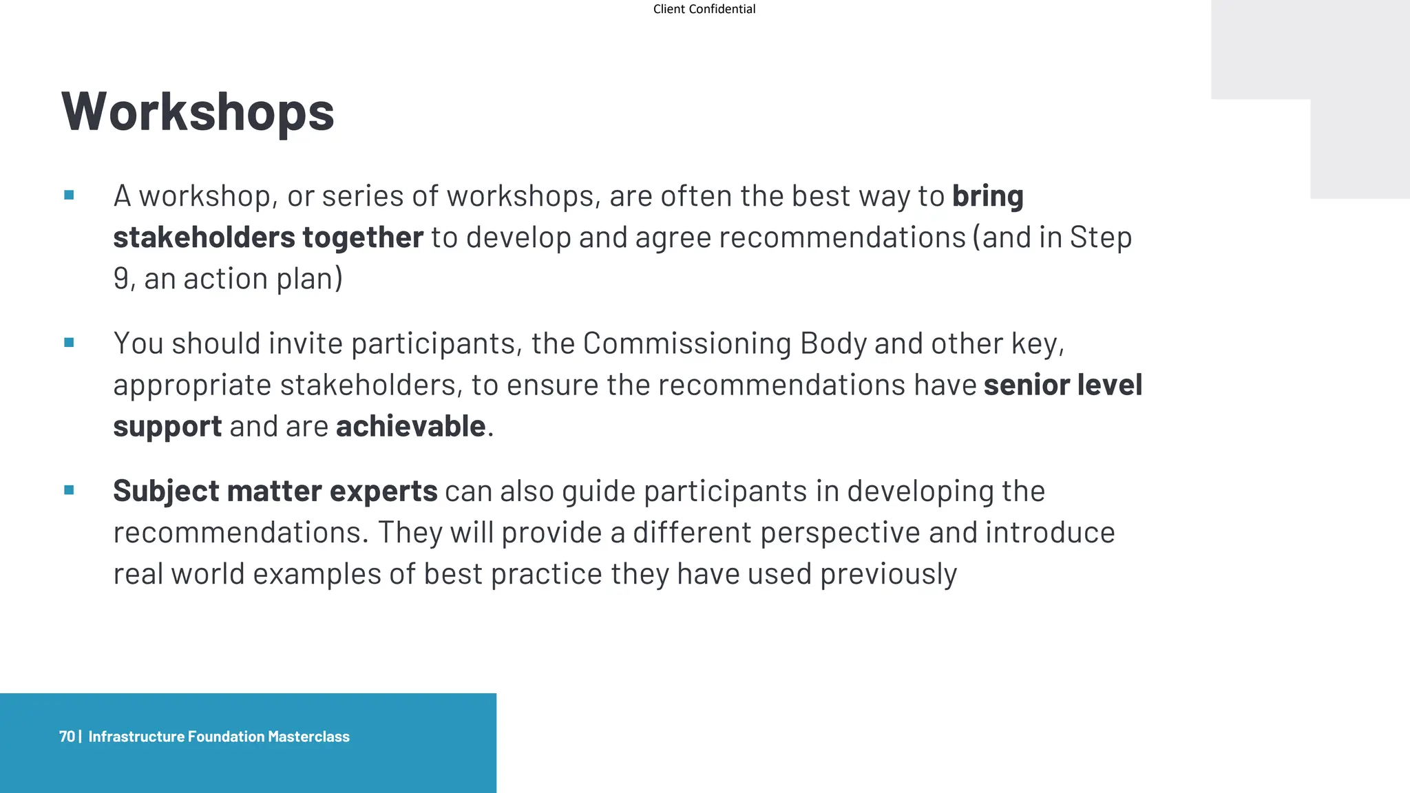 Client Confidential
Workshops
Infrastructure Foundation Masterclass
70 |
▪ A workshop, or series of workshops, are often the best way to bring
stakeholders together to develop and agree recommendations (and in Step
9, an action plan)
▪ You should invite participants, the Commissioning Body and other key,
appropriate stakeholders, to ensure the recommendations have senior level
support and are achievable.
▪ Subject matter experts can also guide participants in developing the
recommendations. They will provide a different perspective and introduce
real world examples of best practice they have used previously
 