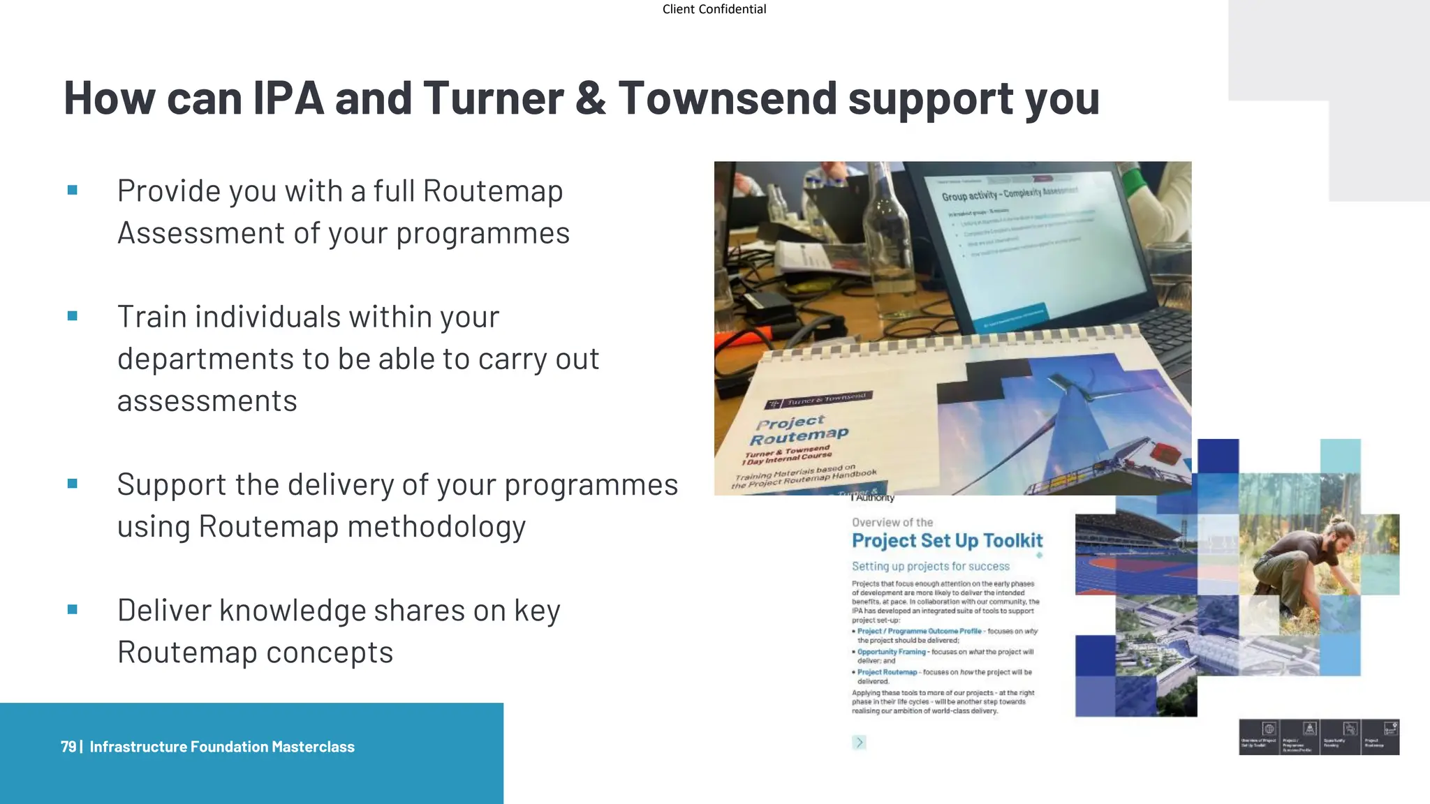 Client Confidential
How can IPA and Turner & Townsend support you
Infrastructure Foundation Masterclass
79 |
▪ Provide you with a full Routemap
Assessment of your programmes
▪ Train individuals within your
departments to be able to carry out
assessments
▪ Support the delivery of your programmes
using Routemap methodology
▪ Deliver knowledge shares on key
Routemap concepts
 