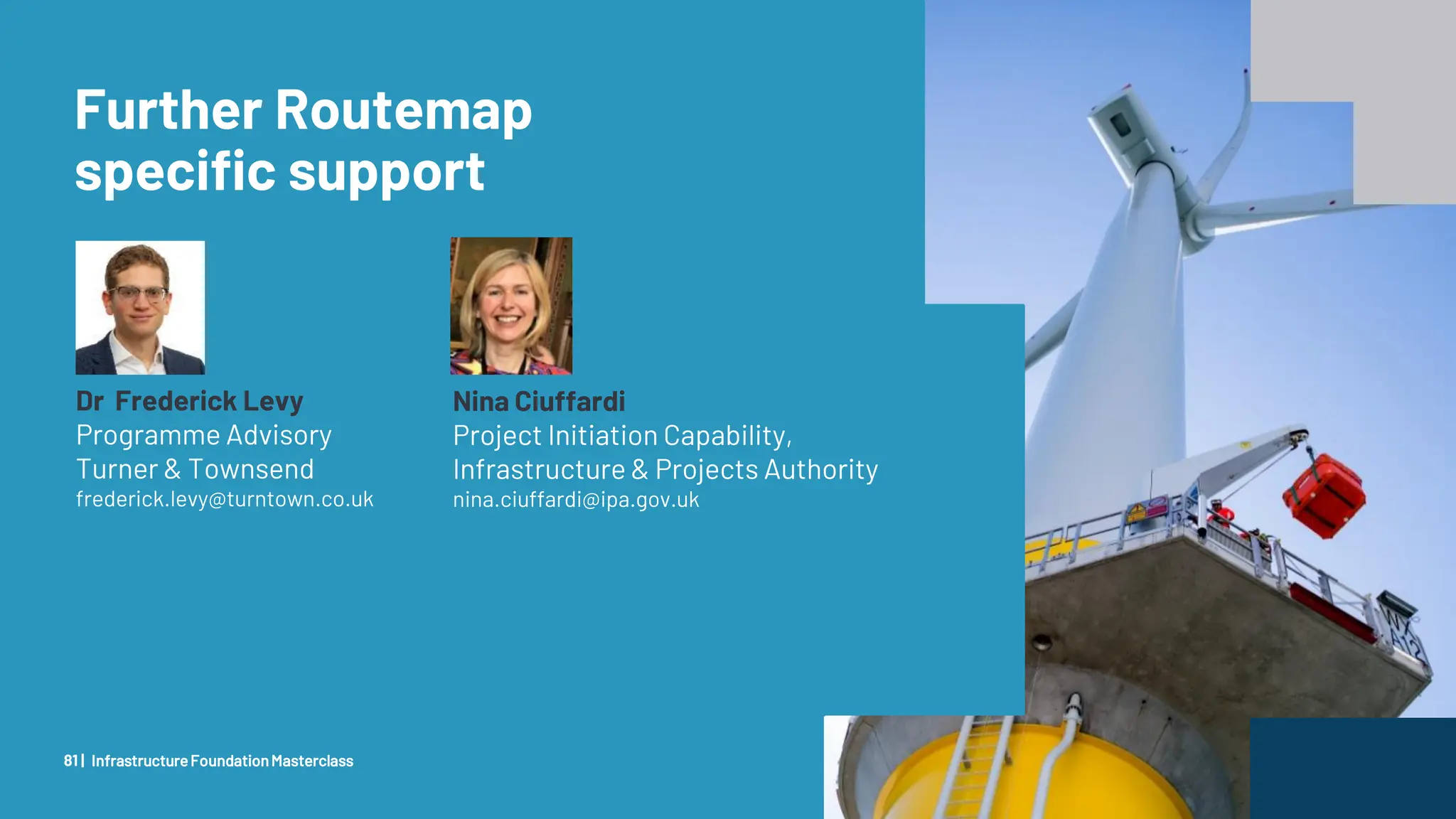 Client Confidential
Further Routemap
specific support
InfrastructureFoundationMasterclass
81 |
Dr Frederick Levy
Programme Advisory
Turner & Townsend
frederick.levy@turntown.co.uk
Nina Ciuffardi
Project Initiation Capability,
Infrastructure & Projects Authority
nina.ciuffardi@ipa.gov.uk
 