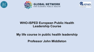 WHO-ISPED European Public Health
Leadership Course
My life course in public health leadership
Professor John Middleton
 