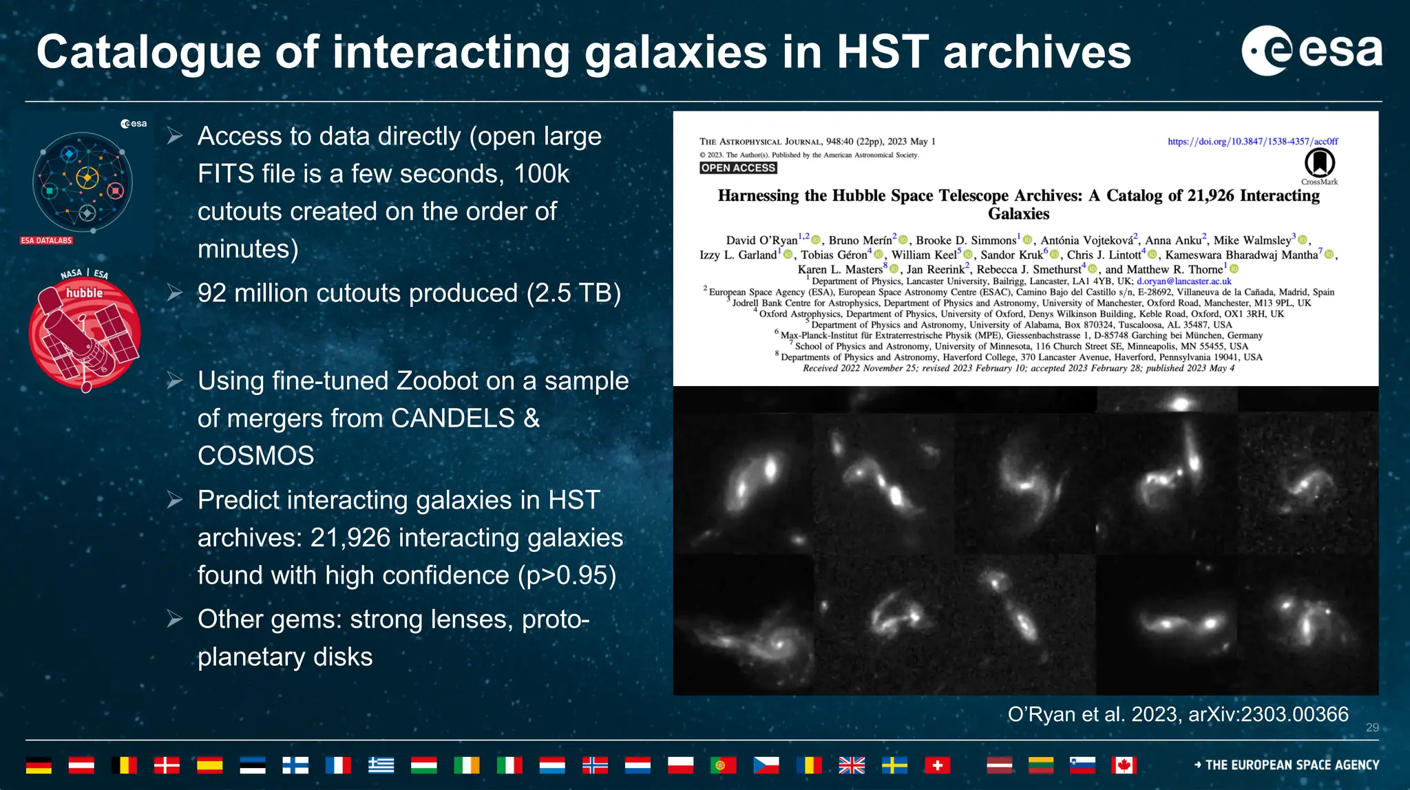 29
29
Catalogue of interacting galaxies in HST archives
One example use case of ESA: Datalabs
Harnessing the Hubble Space Telescope Archives: A
Catalogue of 21,926 Interacting Galaxies
O’Ryan et al. 2023, arXiv:2303.00366
➢ Access to data directly (open large
FITS file is a few seconds, 100k
cutouts created on the order of
minutes)
➢ 92 million cutouts produced (2.5 TB)
➢ Using fine-tuned Zoobot on a sample
of mergers from CANDELS &
COSMOS
➢ Predict interacting galaxies in HST
archives: 21,926 interacting galaxies
found with high confidence (p>0.95)
➢ Other gems: strong lenses, proto-
planetary disks
 
