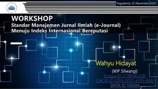 WORKSHOP
Standar Manajemen Jurnal Ilmiah (e-Journal)
Menuju Indeks Internasional Bereputasi
Yogyakarta, 25 November 2023
Wahyu Hidayat
(IKIP Siliwangi)
Scopus ID 57189365300
ORCID ID 0000-0002-4075-8110
SINTA ID 139204
 