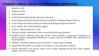 STANDAR JURNAL ILMIAH INTERNASIONAL BEREPUTASI
1. Memiliki e-ISSN
2. Publication Ethics
3. Institusi Penerbit
4. Jumlah Editorial Board Member (termasuk Indonesia)
5. Jumlah Negara Asal Editorial Board (termasuk Indonesia)  Berbagai Negara & Benua?
6. Jumlah Negara Asal Penulis (termasuk Indonesia)  Berbagai Negara dan Benua?
7. Judul, Abstrak, dan Fulltext berbahasa Inggris?
8. Lingkup / bidang (Scope) dari Jurnal.
9. Frekuensi terbitan / keberkalaan & Rata-rata jumlah artikel tiap penerbitan.
10. JOURNAL POLICY (editorial policy, type of peer review, diversity in geographical distribution of
editors, diversity in geographical distribution of authors, Structure of Editorial Team, Identification of
Handling Editor).
11. JOURNAL STANDING (citedness of journal articles in Scopus, editor standing).
12. PUBLISHING REGULARITY (no delays or interruptions in the publication schedule).
13. ONLINE AVAILIBILITY (full journal content online, english language journal home page available,
quality of journal home page).
 