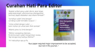 “Apakah artikel yang sudah dikirim akan tetapi
pada keterangan submissionnya ditangguhkan
(archive) dapat dibatalkan atau ditarik kembali?”
“Jurnalnya sudah Sinta berapa?
Jurnalnya sudah terindeks Scopus?...”
“Untuk artikel dengan Judul …..,
kami mohon ijin untuk kami Tarik kembali.”
“Atlantis press itu Sinta berapa?”
“Mohon secepatnya diproses…
Pa terima kasih sudah mengirimkan review.
Tapi kenapa koq hasilnya Decline?”
“Ini maksudnya apa ya Pa,
Your paper required major improvement to be accepted,
but not in this journal…”
 