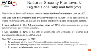 4
National Security Framework
Big decisions, why and how (2/2)
The National Security Framework was created by the eGovernment Law in 2007.
The ENS was first implemented by a Royal Decree in 2010, to be aplicable by all
Public Administrations, as a result of a public effort by the public and private sectors.
It was included in the Administrative Laws of 2015 which superseded the previous
administrative and eGovernment legislation.
It was updated in 2015 in the light of experience and evolution of National and
European legislation (e.g. eIDAS, etc.)
The ENS was revamped in 2022:
• To be aligned with the current National and European strategic and legal framework.
• To introduce flexibility that facilitates implementation for specific contexts (e.g. Local Entities, etc.).
• To respond to cybersecurity need and trends.
 