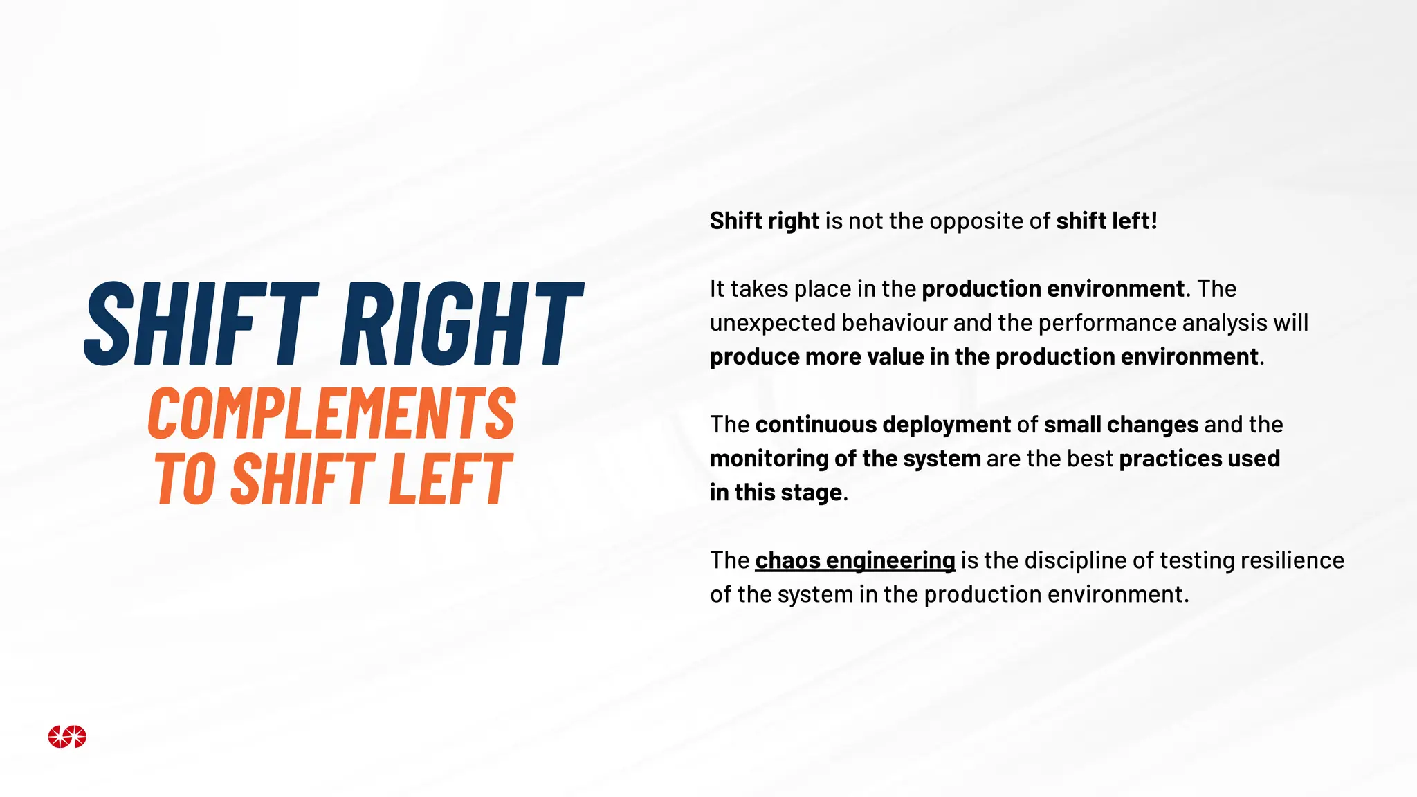 SHIFT RIGHT
COMPLEMENTS
TO SHIFT LEFT
Shift right is not the opposite of shift left!
It takes place in the production environment. The
unexpected behaviour and the performance analysis will
produce more value in the production environment.
The continuous deployment of small changes and the
monitoring of the system are the best practices used
in this stage.
The chaos engineering is the discipline of testing resilience
of the system in the production environment.
 