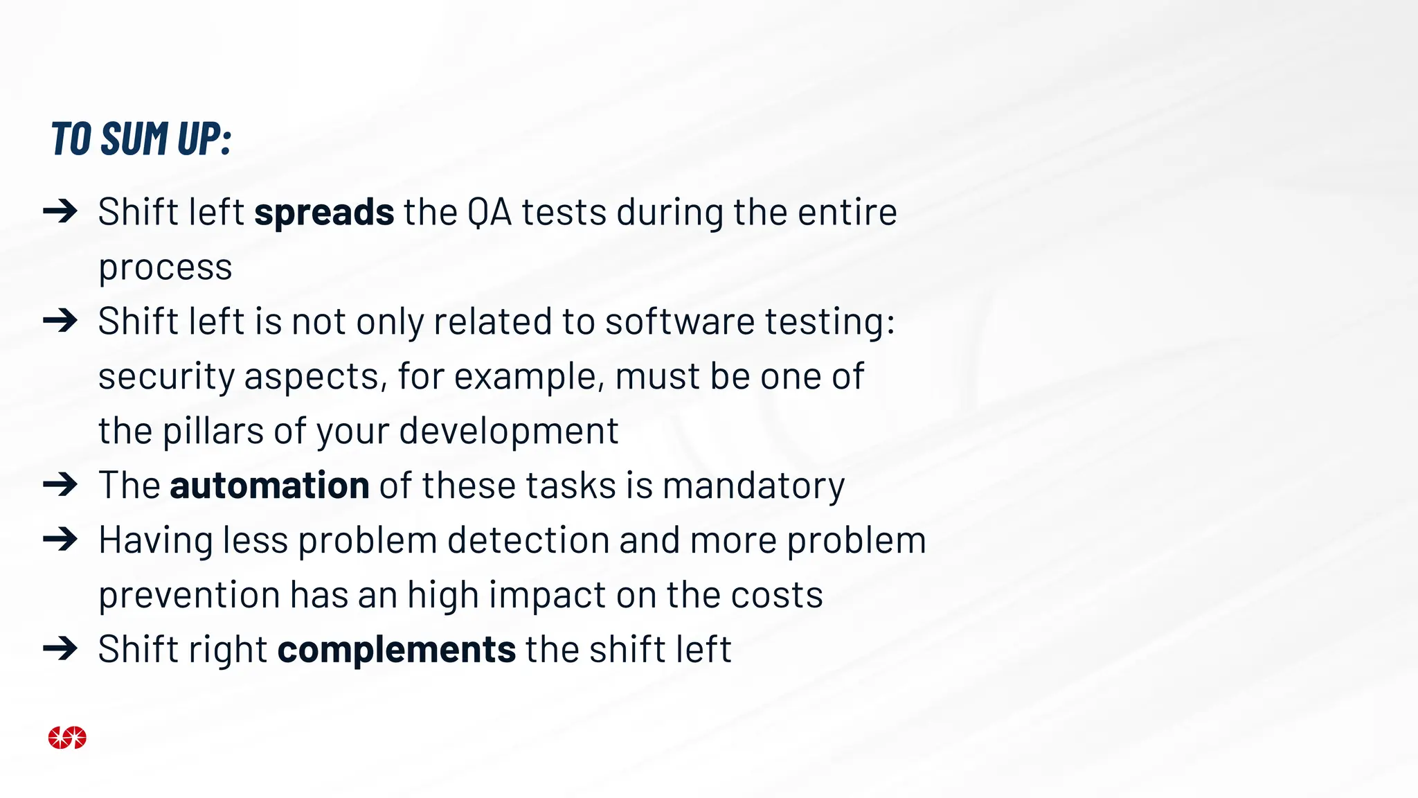 ➔ Shift left spreads the QA tests during the entire
process
➔ Shift left is not only related to software testing:
security aspects, for example, must be one of
the pillars of your development
➔ The automation of these tasks is mandatory
➔ Having less problem detection and more problem
prevention has an high impact on the costs
➔ Shift right complements the shift left
TO SUM UP:
 